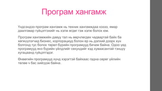 Програм хангамж
Үндсэндээ програм хангамж нь техник хангамждаа хэзээ, ямар
даалгавар гүйцэтгэхийг нь хэлж өгдөг гэж хэлж болох юм.
Програм хангамжийн давуу тал нь өөрчлөгдөх чадвартай байх ба
хөгжүүлэгчид бизнес, корпорациуд болон ер нь дэлхий дээрх хүн
болгонд тус болох төрөл бүрийн програмууд бичиж байна. Одоо үед
програмууд янз бүрийн үйлдлийг секундийг хэд хуваасантай тэнцүү
хугацаанд гүйцэтгэдэг.
Өнөөгийн програмууд хүнд хэрэгтэй байхаас гадна сөрөг үйлийн
төлөө ч бас хийгдэж байна.
 