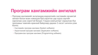 Програм хангамжийн ангилал
• Програм хангамжийг ангилахдаа мэдээллийн системийн эрчимтэй
хөгжил болон өсөн нэмэгдэж буй хэрэглэх цар хүрээ зэргийг
харгалзан үзэх хэрэгтэй болдог. Гэхдээ компьютерт зориулсан бүх
програмыг хамгийн ерөнхий байдлаар дараах 3 хэсэгт ангилж үзэж
болно.
 Системийн програм хангамж (System software)
 Хэрэглээний програм хангамж (Application software)
 Програмчлах програм хангамж (Programming software)
 