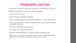 Үйлдлийн систем
• Үйлдлийн систем нь харилцан уялдаатай програмуудыг цогц юм.
Үйлдлийн системийн гүйцэтгэх үүргийг дурдвал:
• Хэрэглэгчтэй харьцах
• Оролт-Гаралт, өгөгдлийг удирдах
• Програм боловсруулах процессын төлөвлөлт, зохион байгуулалт
• Санах ой, кэш, CPU, гадаад төхөөрөмжүүд гэх мэт компьютерийн
хэсгүүдтэй ажиллах
• Сонгосон програмыг ажиллуулах
• Боломжит бүх төрлийн үйлчилгээ
• Дотоод төхөөрөмжүүдийн хооронд мэдээлэл дамжуулах
• Монитор, гар, дискүүд, принтер гэх мэт залгах төхөөрөмжүүдийн
ажиллагааг програмын түвшинд дэмжих зэрэг болно.
 