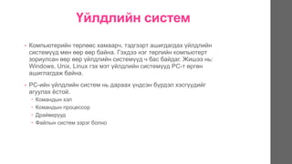 Үйлдлийн систем
• Компьютерийн төрлөөс хамаарч, тэдгээрт ашигдагдах үйлдлийн
системүүд мөн өөр өөр байна. Гэхдээ нэг төрлийн компьютерт
зориулсан өөр өөр үйлдлийн системүүд ч бас байдаг. Жишээ нь:
Windows, Unix, Linux гэх мэт үйлдлийн системүүд PC-т өргөн
ашиглагдаж байна.
• PC-ийн үйлдлийн систем нь дараах үндсэн бүрдэл хэсгүүдийг
агуулах ѐстой.
 Командын хэл
 Командын процессор
 Драйверууд
 Файлын систем зэрэг болно
 