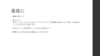 最後に
• 興味を持とう。
• 楽しもう。
少なくともここにいる人は、プログラミングに興味 or 何かしらの楽しみを見出
してる人たちだと思います。
• 自分にとって何が楽しいことなのか気付こう。
• 無理に人に合わせる必要はないと思います
 