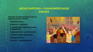 ФИЗКУЛЬТУРНО – ОЗДОРОВИТЕЛЬНАЯ
РАБОТА
• Занятия по физкультуре 3 раза в
неделю разных типов:
• Традиционные;
• Сюжетно – игровые;
• С элементами акробатических
упражнений;
• Коррекционно – ритмические;
• С одним видом движений;
• Тренировочные;
• Занятия – соревнования.
 