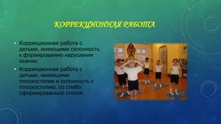 КОРРЕКЦИОННАЯ РАБОТА
• Коррекционная работа с
детьми, имеющими склонность
к формированию нарушения
осанки;
• Коррекционная работа с
детьми, имеющими
плоскостопие и склонность к
плоскостопию, со слабо
сформированной стопой.
 