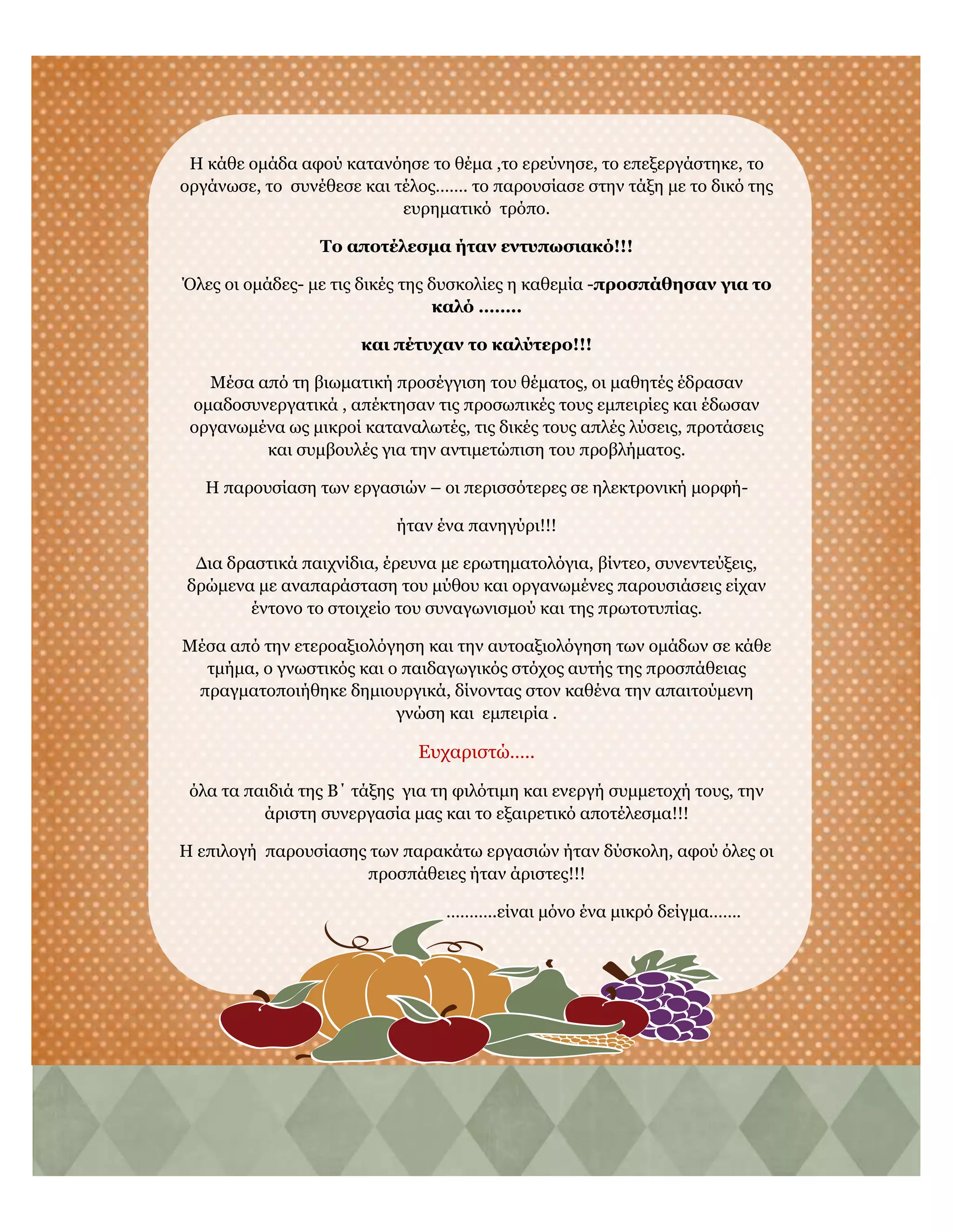 Η κάθε ομάδα αφού κατανόησε το θέμα ,το ερεύνησε, το επεξεργάστηκε, το
οργάνωσε, το συνέθεσε και τέλος……. το παρουσίασε στην τάξη με το δικό της
ευρηματικό τρόπο.
Το αποτέλεσμα ήταν εντυπωσιακό!!!
Όλες οι ομάδες- με τις δικές της δυσκολίες η καθεμία -προσπάθησαν για το
καλό ……..
και πέτυχαν το καλύτερο!!!
Μέσα από τη βιωματική προσέγγιση του θέματος, οι μαθητές έδρασαν
ομαδοσυνεργατικά , απέκτησαν τις προσωπικές τους εμπειρίες και έδωσαν
οργανωμένα ως μικροί καταναλωτές, τις δικές τους απλές λύσεις, προτάσεις
και συμβουλές για την αντιμετώπιση του προβλήματος.
Η παρουσίαση των εργασιών – οι περισσότερες σε ηλεκτρονική μορφή-
ήταν ένα πανηγύρι!!!
Δια δραστικά παιχνίδια, έρευνα με ερωτηματολόγια, βίντεο, συνεντεύξεις,
δρώμενα με αναπαράσταση του μύθου και οργανωμένες παρουσιάσεις είχαν
έντονο το στοιχείο του συναγωνισμού και της πρωτοτυπίας.
Μέσα από την ετεροαξιολόγηση και την αυτοαξιολόγηση των ομάδων σε κάθε
τμήμα, ο γνωστικός και ο παιδαγωγικός στόχος αυτής της προσπάθειας
πραγματοποιήθηκε δημιουργικά, δίνοντας στον καθένα την απαιτούμενη
γνώση και εμπειρία .
Ευχαριστώ…..
όλα τα παιδιά της Β΄ τάξης για τη φιλότιμη και ενεργή συμμετοχή τους, την
άριστη συνεργασία μας και το εξαιρετικό αποτέλεσμα!!!
Η επιλογή παρουσίασης των παρακάτω εργασιών ήταν δύσκολη, αφού όλες οι
προσπάθειες ήταν άριστες!!!
………..είναι μόνο ένα μικρό δείγμα…….
 
