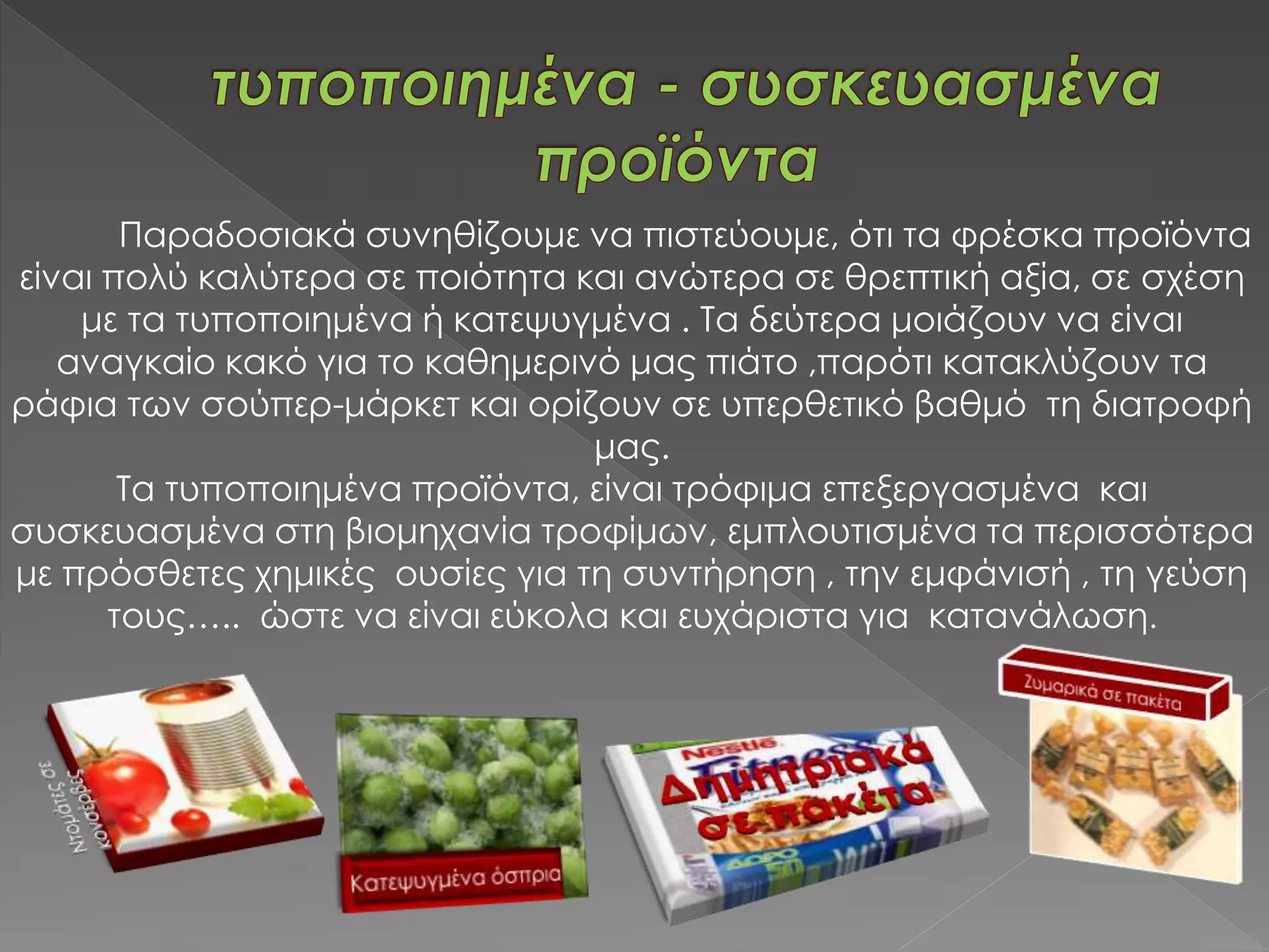 Παραδοσιακά συνηθίζουμε να πιστεύουμε, ότι τα φρέσκα προϊόντα
είναι πολύ καλύτερα σε ποιότητα και ανώτερα σε θρεπτική αξία, σε σχέση
με τα τυποποιημένα ή κατεψυγμένα . Τα δεύτερα μοιάζουν να είναι
αναγκαίο κακό για το καθημερινό μας πιάτο ,παρότι κατακλύζουν τα
ράφια των σούπερ-μάρκετ και ορίζουν σε υπερθετικό βαθμό τη διατροφή
μας.
Τα τυποποιημένα προϊόντα, είναι τρόφιμα επεξεργασμένα και
συσκευασμένα στη βιομηχανία τροφίμων, εμπλουτισμένα τα περισσότερα
με πρόσθετες χημικές ουσίες για τη συντήρηση , την εμφάνισή , τη γεύση
τους….. ώστε να είναι εύκολα και ευχάριστα για κατανάλωση.
 