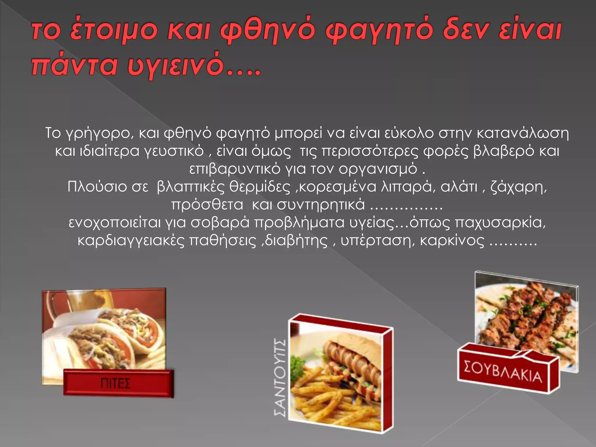 Το γρήγορο, και φθηνό φαγητό μπορεί να είναι εύκολο στην κατανάλωση
και ιδιαίτερα γευστικό , είναι όμως τις περισσότερες φορές βλαβερό και
επιβαρυντικό για τον οργανισμό .
Πλούσιο σε βλαπτικές θερμίδες ,κορεσμένα λιπαρά, αλάτι , ζάχαρη,
πρόσθετα και συντηρητικά ……………
ενοχοποιείται για σοβαρά προβλήματα υγείας…όπως παχυσαρκία,
καρδιαγγειακές παθήσεις ,διαβήτης , υπέρταση, καρκίνος ……….
 