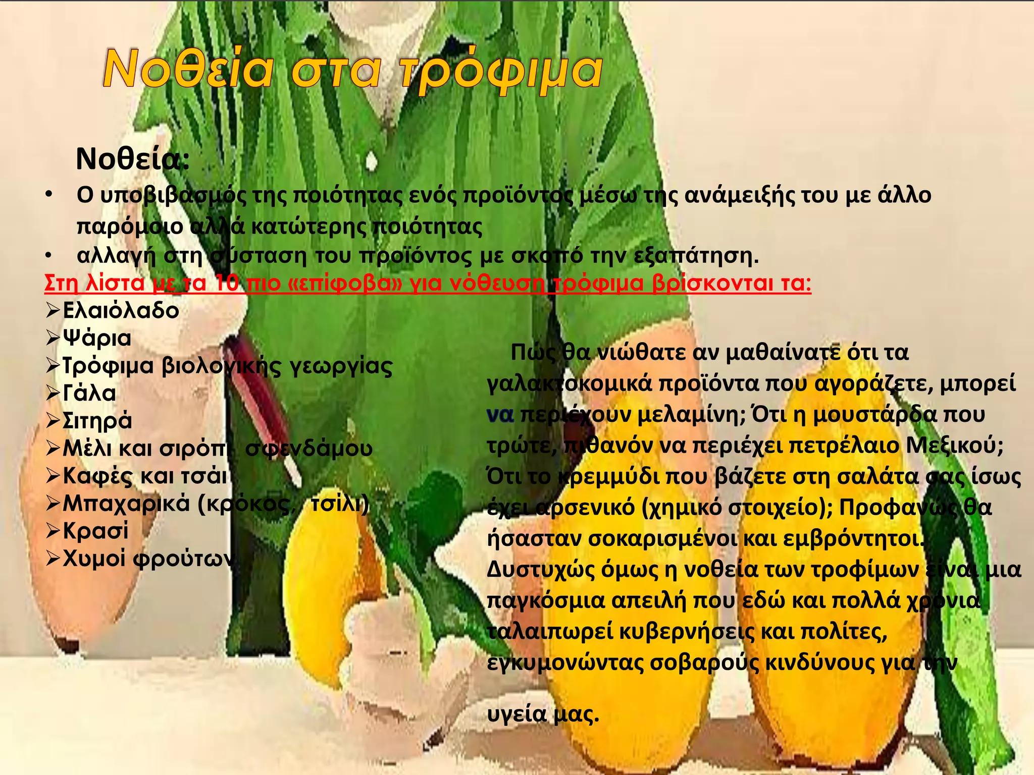 Νοθεία:
• Ο υποβιβασμός της ποιότητας ενός προϊόντος μέσω της ανάμειξής του με άλλο
παρόμοιο αλλά κατώτερης ποιότητας
• αλλαγή στη σύσταση του προϊόντος με σκοπό την εξαπάτηση.
Στη λίστα με τα 10 πιο «επίφοβα» για νόθευση τρόφιμα βρίσκονται τα:
Ελαιόλαδο
Ψάρια
Τρόφιμα βιολογικής γεωργίας
Γάλα
Σιτηρά
Μέλι και σιρόπι σφενδάμου
Καφές και τσάι
Μπαχαρικά (κρόκος, τσίλι)
Κρασί
Χυμοί φρούτων
Πώς θα νιώθατε αν μαθαίνατε ότι τα
γαλακτοκομικά προϊόντα που αγοράζετε, μπορεί
περιέχουν μελαμίνη; Ότι η μουστάρδα που
τρώτε, πιθανόν να περιέχει πετρέλαιο Μεξικού;
Ότι το κρεμμύδι που βάζετε στη σαλάτα σας ίσως
έχει αρσενικό (χημικό στοιχείο); Προφανώς θα
ήσασταν σοκαρισμένοι και εμβρόντητοι.
Δυστυχώς όμως η νοθεία των τροφίμων είναι μια
παγκόσμια απειλή που εδώ και πολλά χρόνια
ταλαιπωρεί κυβερνήσεις και πολίτες,
εγκυμονώντας σοβαρούς κινδύνους για την
υγεία μας.
 