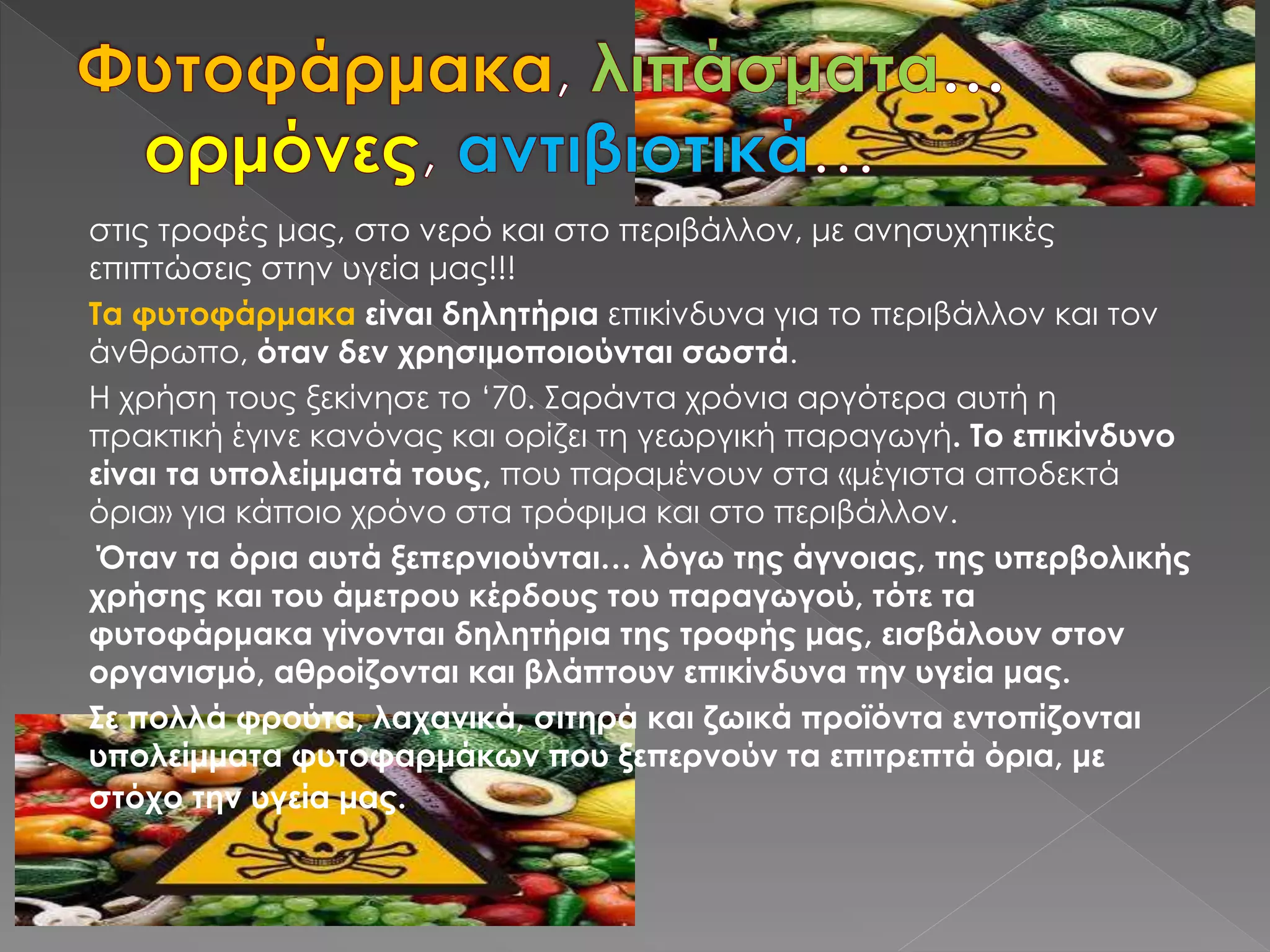 στις τροφές μας, στο νερό και στο περιβάλλον, με ανησυχητικές
επιπτώσεις στην υγεία μας!!!
Τα φυτοφάρμακα είναι δηλητήρια επικίνδυνα για το περιβάλλον και τον
άνθρωπο, όταν δεν χρησιμοποιούνται σωστά.
Η χρήση τους ξεκίνησε το ‘70. Σαράντα χρόνια αργότερα αυτή η
πρακτική έγινε κανόνας και ορίζει τη γεωργική παραγωγή. Το επικίνδυνο
είναι τα υπολείμματά τους, που παραμένουν στα «μέγιστα αποδεκτά
όρια» για κάποιο χρόνο στα τρόφιμα και στο περιβάλλον.
Όταν τα όρια αυτά ξεπερνιούνται… λόγω της άγνοιας, της υπερβολικής
χρήσης και του άμετρου κέρδους του παραγωγού, τότε τα
φυτοφάρμακα γίνονται δηλητήρια της τροφής μας, εισβάλουν στον
οργανισμό, αθροίζονται και βλάπτουν επικίνδυνα την υγεία μας.
Σε πολλά φρούτα, λαχανικά, σιτηρά και ζωικά προϊόντα εντοπίζονται
υπολείμματα φυτοφαρμάκων που ξεπερνούν τα επιτρεπτά όρια, με
στόχο την υγεία μας.
 