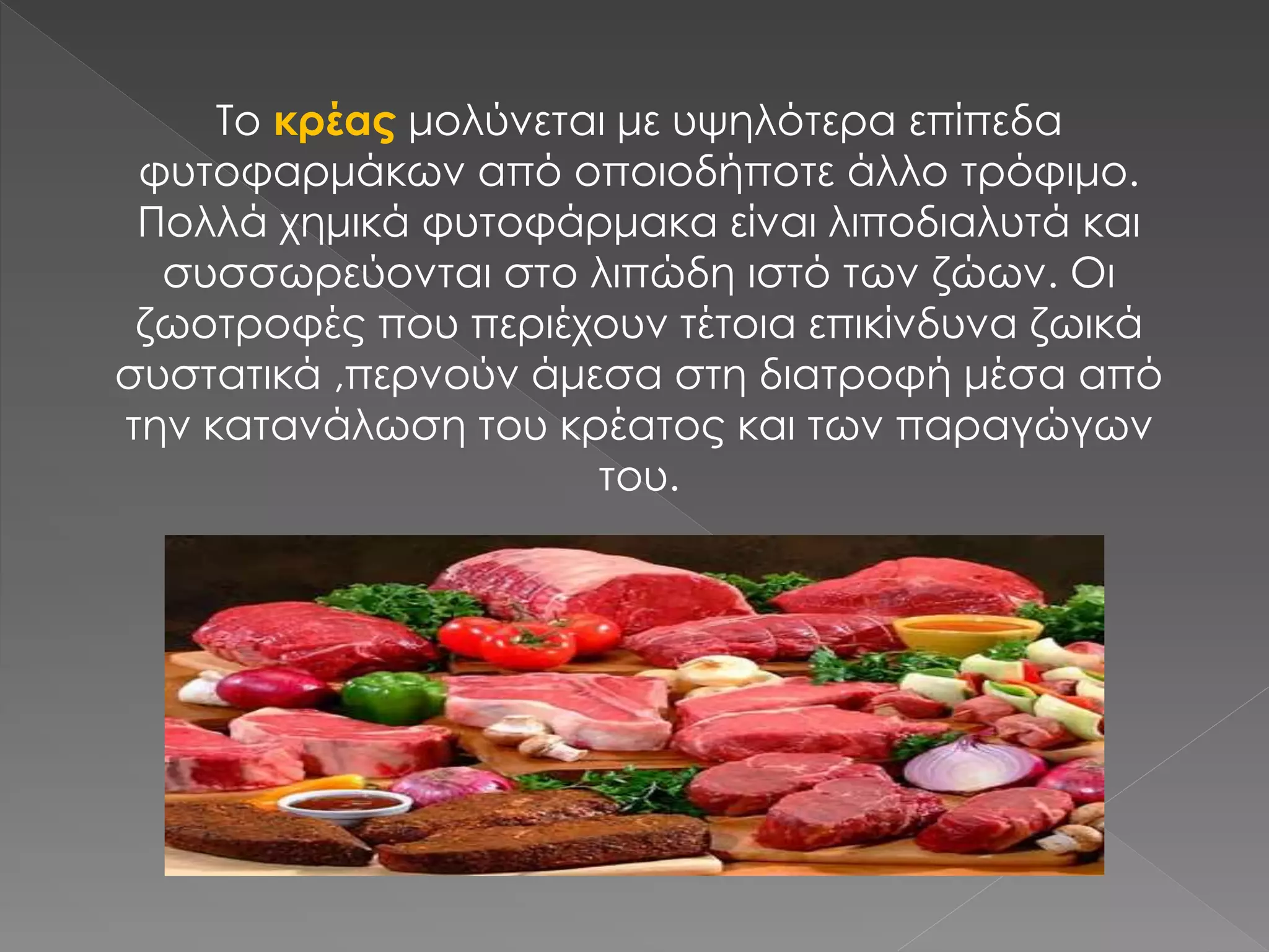 Το κρέας μολύνεται με υψηλότερα επίπεδα
φυτοφαρμάκων από οποιοδήποτε άλλο τρόφιμο.
Πολλά χημικά φυτοφάρμακα είναι λιποδιαλυτά και
συσσωρεύονται στο λιπώδη ιστό των ζώων. Οι
ζωοτροφές που περιέχουν τέτοια επικίνδυνα ζωικά
συστατικά ,περνούν άμεσα στη διατροφή μέσα από
την κατανάλωση του κρέατος και των παραγώγων
του.
 