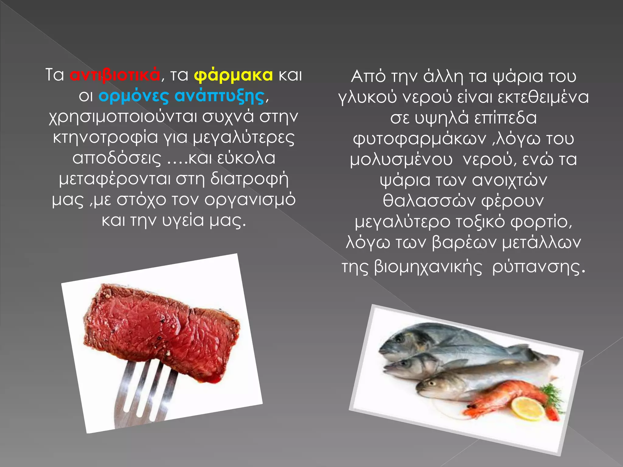 Από την άλλη τα ψάρια του
γλυκού νερού είναι εκτεθειμένα
σε υψηλά επίπεδα
φυτοφαρμάκων ,λόγω του
μολυσμένου νερού, ενώ τα
ψάρια των ανοιχτών
θαλασσών φέρουν
μεγαλύτερο τοξικό φορτίο,
λόγω των βαρέων μετάλλων
της βιομηχανικής ρύπανσης.
Τα αντιβιοτικά, τα φάρμακα και
οι ορμόνες ανάπτυξης,
χρησιμοποιούνται συχνά στην
κτηνοτροφία για μεγαλύτερες
αποδόσεις ….και εύκολα
μεταφέρονται στη διατροφή
μας ,με στόχο τον οργανισμό
και την υγεία μας.
 