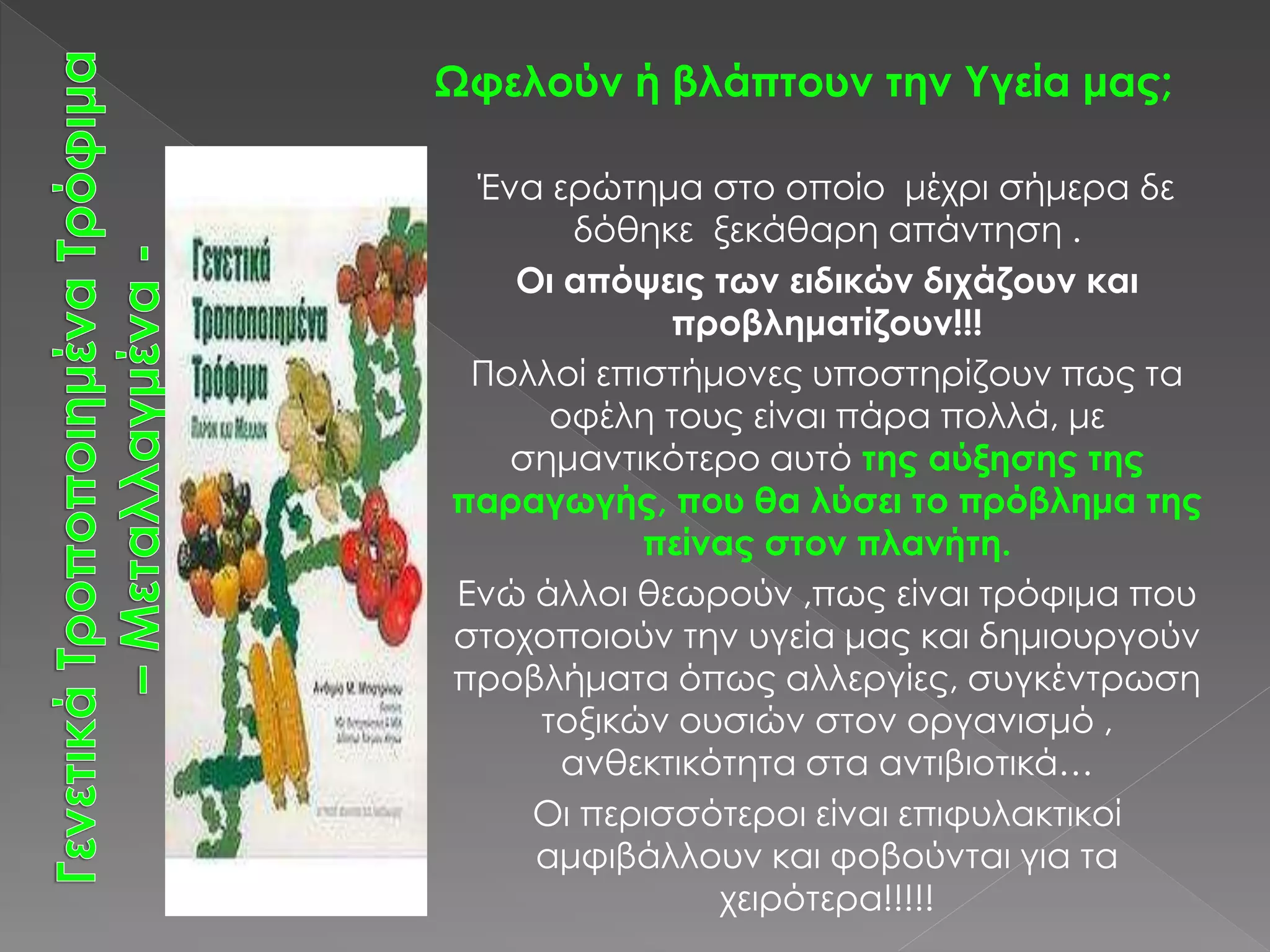Ωφελούν ή βλάπτουν την Υγεία μας;
Ένα ερώτημα στο οποίο μέχρι σήμερα δε
δόθηκε ξεκάθαρη απάντηση .
Οι απόψεις των ειδικών διχάζουν και
προβληματίζουν!!!
Πολλοί επιστήμονες υποστηρίζουν πως τα
οφέλη τους είναι πάρα πολλά, με
σημαντικότερο αυτό της αύξησης της
παραγωγής, που θα λύσει το πρόβλημα της
πείνας στον πλανήτη.
Ενώ άλλοι θεωρούν ,πως είναι τρόφιμα που
στοχοποιούν την υγεία μας και δημιουργούν
προβλήματα όπως αλλεργίες, συγκέντρωση
τοξικών ουσιών στον οργανισμό ,
ανθεκτικότητα στα αντιβιοτικά…
Οι περισσότεροι είναι επιφυλακτικοί
αμφιβάλλουν και φοβούνται για τα
χειρότερα!!!!!
 