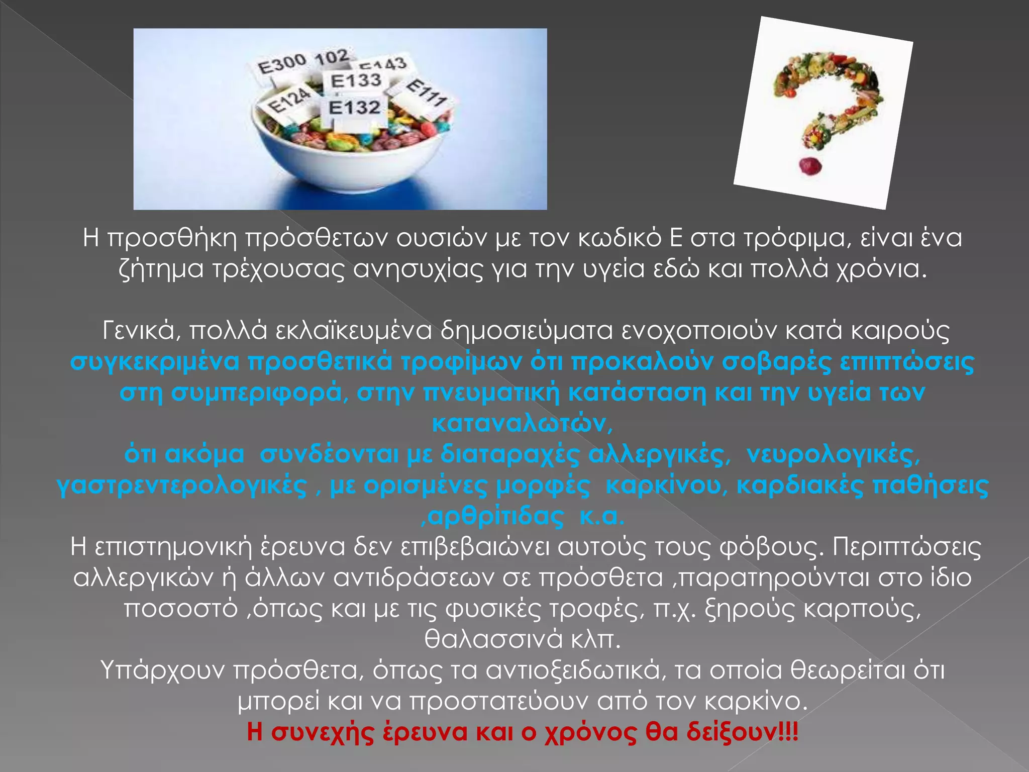 Η προσθήκη πρόσθετων ουσιών με τον κωδικό Ε στα τρόφιμα, είναι ένα
ζήτημα τρέχουσας ανησυχίας για την υγεία εδώ και πολλά χρόνια.
Γενικά, πολλά εκλαϊκευμένα δημοσιεύματα ενοχοποιούν κατά καιρούς
συγκεκριμένα προσθετικά τροφίμων ότι προκαλούν σοβαρές επιπτώσεις
στη συμπεριφορά, στην πνευματική κατάσταση και την υγεία των
καταναλωτών,
ότι ακόμα συνδέονται με διαταραχές αλλεργικές, νευρολογικές,
γαστρεντερολογικές , με ορισμένες μορφές καρκίνου, καρδιακές παθήσεις
,αρθρίτιδας κ.α.
Η επιστημονική έρευνα δεν επιβεβαιώνει αυτούς τους φόβους. Περιπτώσεις
αλλεργικών ή άλλων αντιδράσεων σε πρόσθετα ,παρατηρούνται στο ίδιο
ποσοστό ,όπως και με τις φυσικές τροφές, π.χ. ξηρούς καρπούς,
θαλασσινά κλπ.
Υπάρχουν πρόσθετα, όπως τα αντιοξειδωτικά, τα οποία θεωρείται ότι
μπορεί και να προστατεύουν από τον καρκίνο.
Η συνεχής έρευνα και ο χρόνος θα δείξουν!!!
 