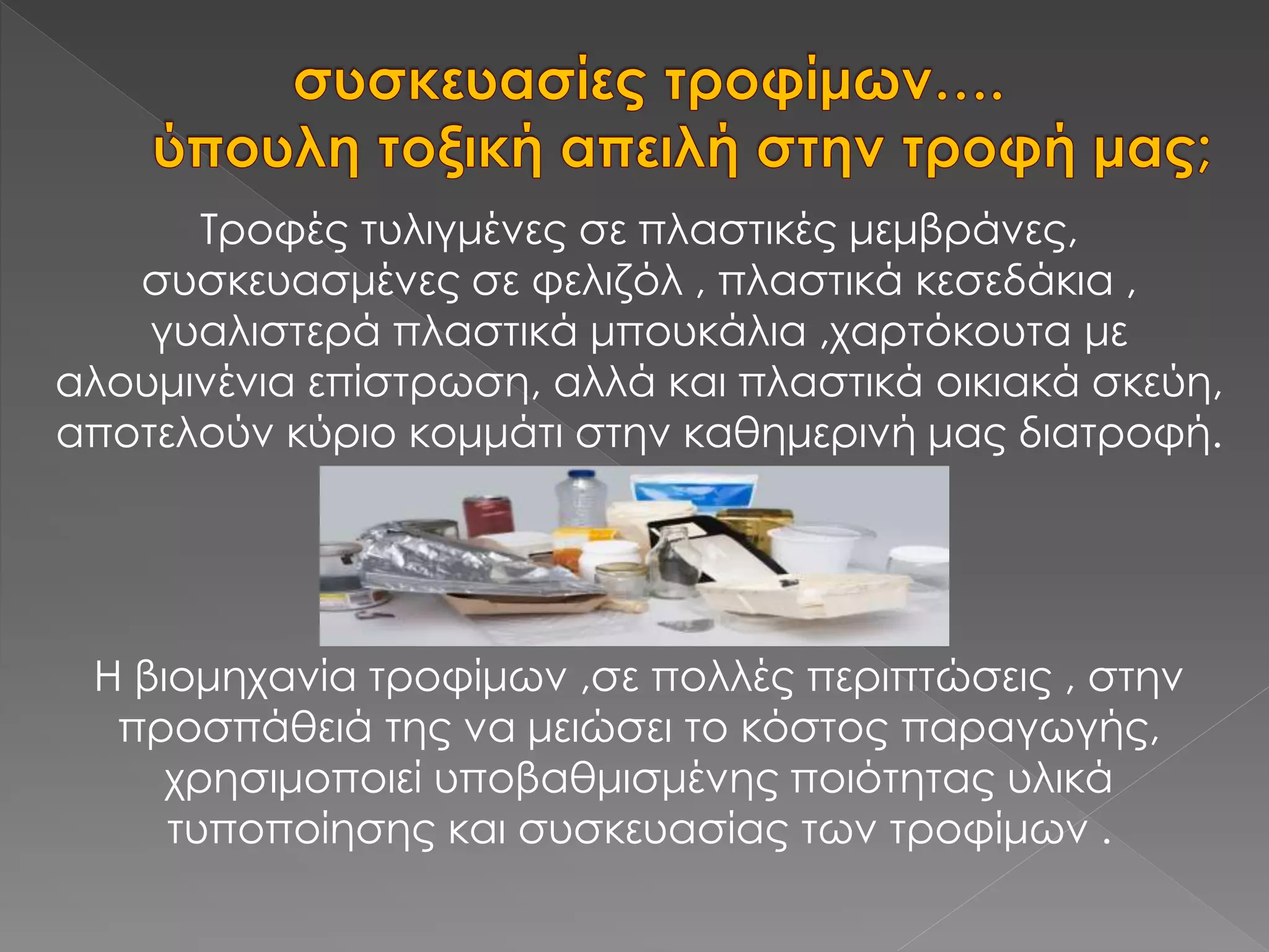 Τροφές τυλιγμένες σε πλαστικές μεμβράνες,
συσκευασμένες σε φελιζόλ , πλαστικά κεσεδάκια ,
γυαλιστερά πλαστικά μπουκάλια ,χαρτόκουτα με
αλουμινένια επίστρωση, αλλά και πλαστικά οικιακά σκεύη,
αποτελούν κύριο κομμάτι στην καθημερινή μας διατροφή.
Η βιομηχανία τροφίμων ,σε πολλές περιπτώσεις , στην
προσπάθειά της να μειώσει το κόστος παραγωγής,
χρησιμοποιεί υποβαθμισμένης ποιότητας υλικά
τυποποίησης και συσκευασίας των τροφίμων .
 