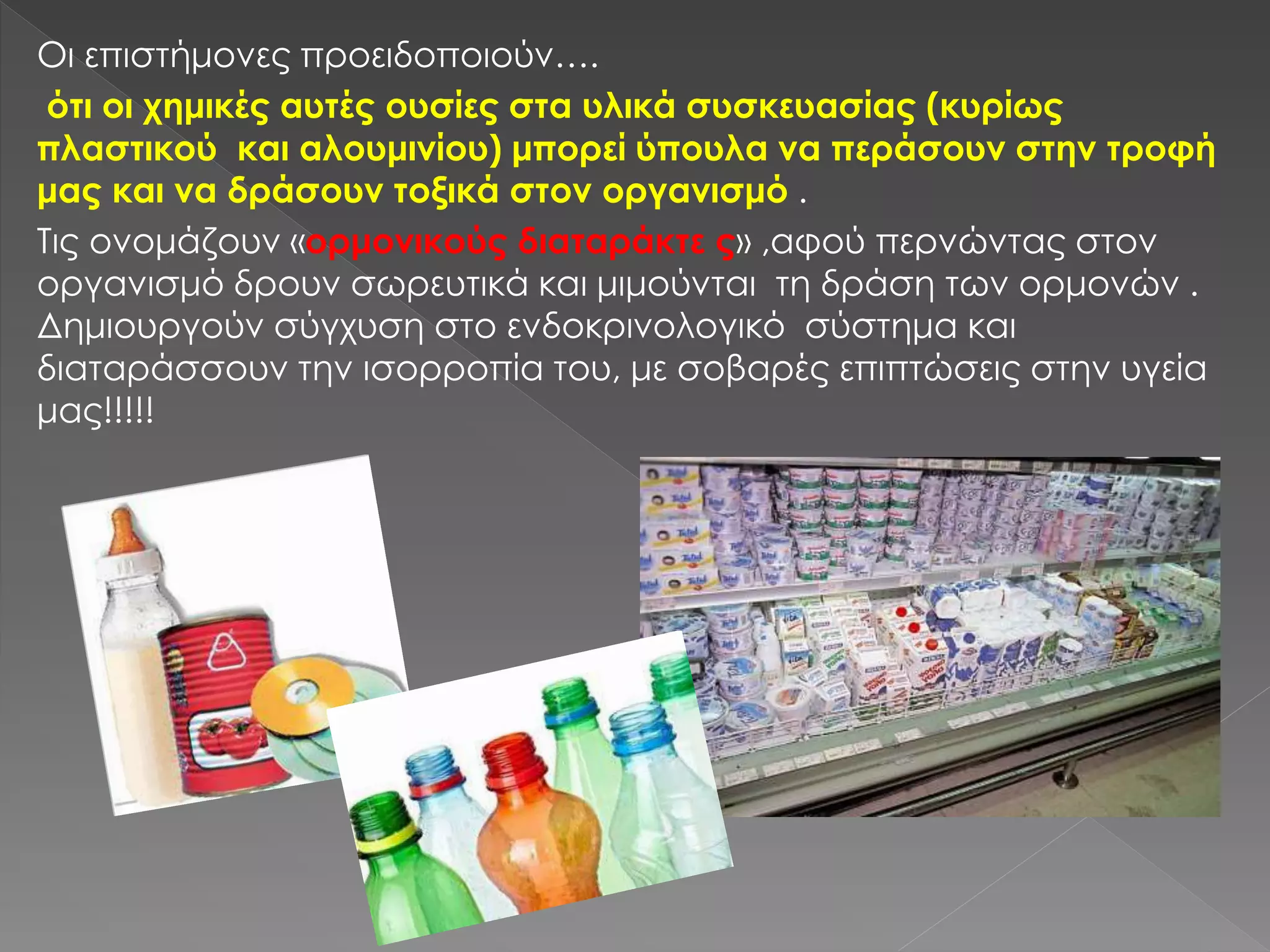 Οι επιστήμονες προειδοποιούν….
ότι οι χημικές αυτές ουσίες στα υλικά συσκευασίας (κυρίως
πλαστικού και αλουμινίου) μπορεί ύπουλα να περάσουν στην τροφή
μας και να δράσουν τοξικά στον οργανισμό .
Τις ονομάζουν «ορμονικούς διαταράκτε ς» ,αφού περνώντας στον
οργανισμό δρουν σωρευτικά και μιμούνται τη δράση των ορμονών .
Δημιουργούν σύγχυση στο ενδοκρινολογικό σύστημα και
διαταράσσουν την ισορροπία του, με σοβαρές επιπτώσεις στην υγεία
μας!!!!!
 