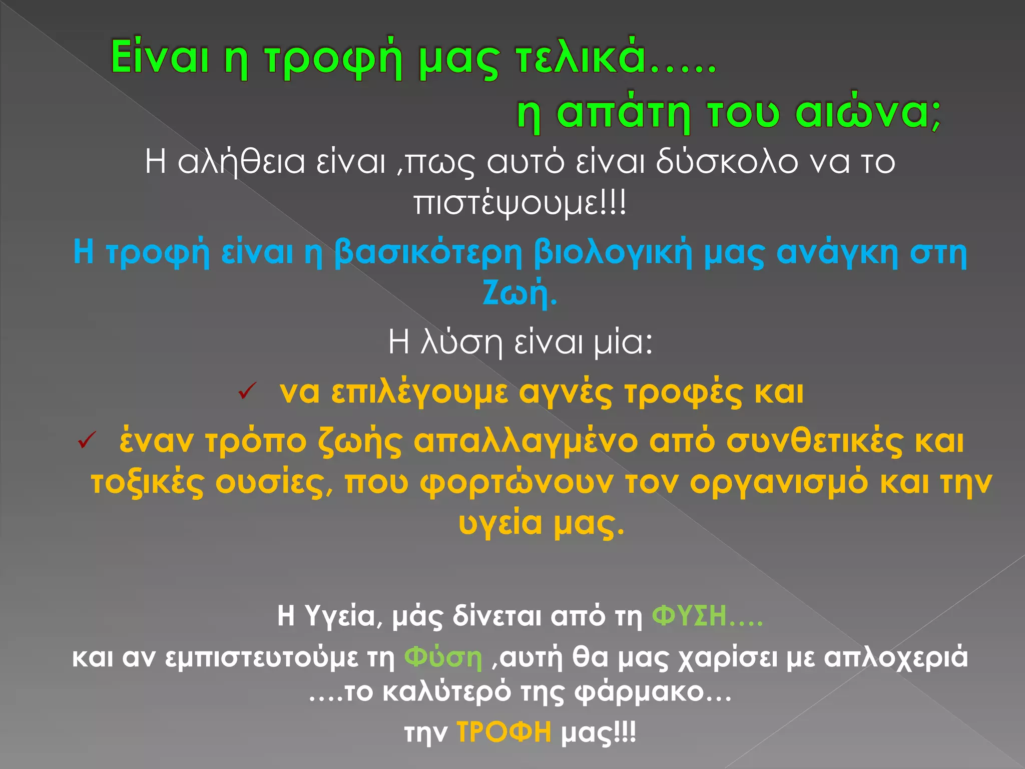 Η αλήθεια είναι ,πως αυτό είναι δύσκολο να το
πιστέψουμε!!!
Η τροφή είναι η βασικότερη βιολογική μας ανάγκη στη
Ζωή.
Η λύση είναι μία:
 να επιλέγουμε αγνές τροφές και
 έναν τρόπο ζωής απαλλαγμένο από συνθετικές και
τοξικές ουσίες, που φορτώνουν τον οργανισμό και την
υγεία μας.
Η Υγεία, μάς δίνεται από τη ΦΥΣΗ….
και αν εμπιστευτούμε τη Φύση ,αυτή θα μας χαρίσει με απλοχεριά
….το καλύτερό της φάρμακο…
την ΤΡΟΦΗ μας!!!
 