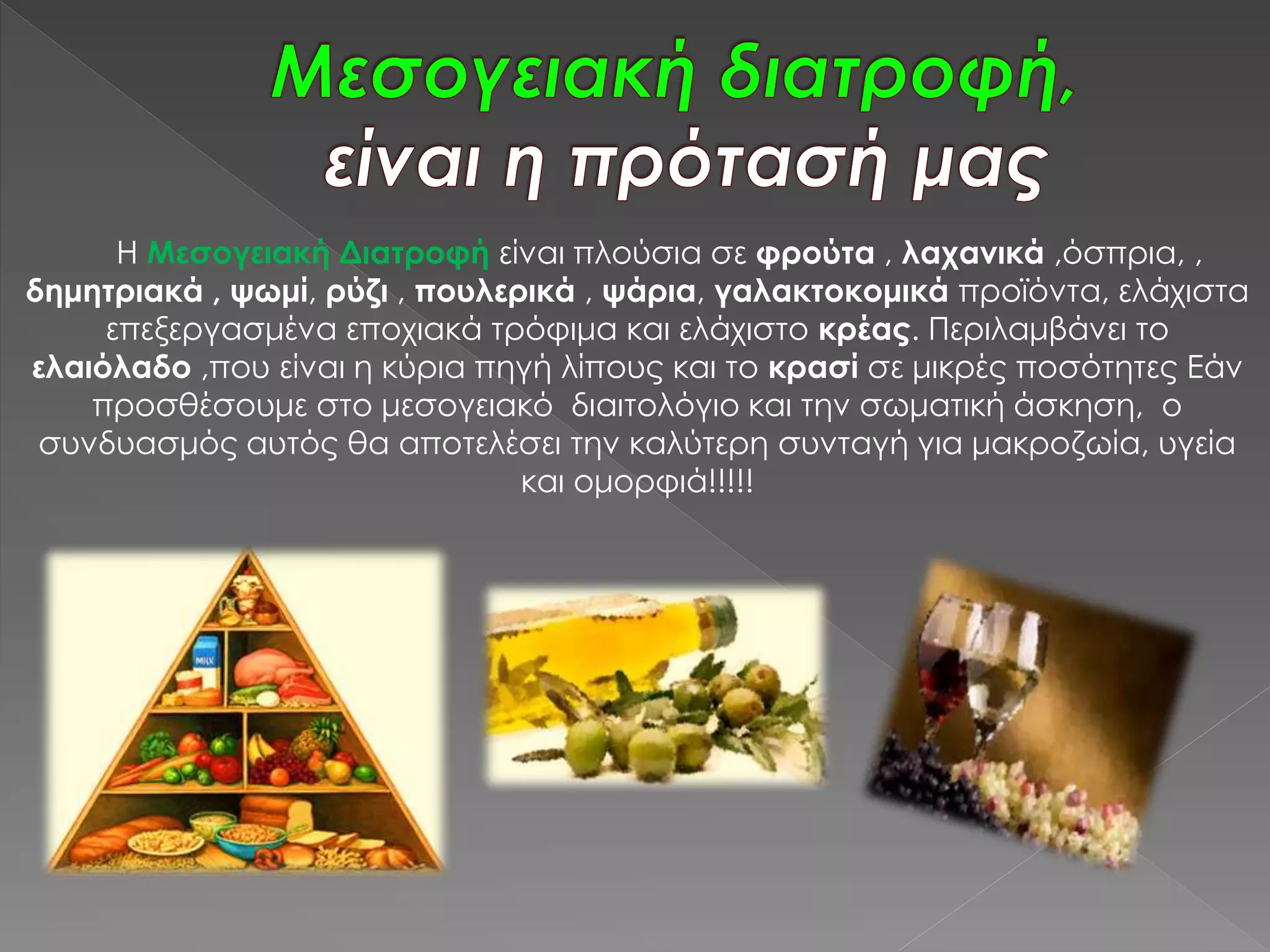 Η Μεσογειακή Διατροφή είναι πλούσια σε φρούτα , λαχανικά ,όσπρια, ,
δημητριακά , ψωμί, ρύζι , πουλερικά , ψάρια, γαλακτοκομικά προϊόντα, ελάχιστα
επεξεργασμένα εποχιακά τρόφιμα και ελάχιστο κρέας. Περιλαμβάνει το
ελαιόλαδο ,που είναι η κύρια πηγή λίπους και το κρασί σε μικρές ποσότητες Εάν
προσθέσουμε στο μεσογειακό διαιτολόγιο και την σωματική άσκηση, ο
συνδυασμός αυτός θα αποτελέσει την καλύτερη συνταγή για μακροζωία, υγεία
και ομορφιά!!!!!
 