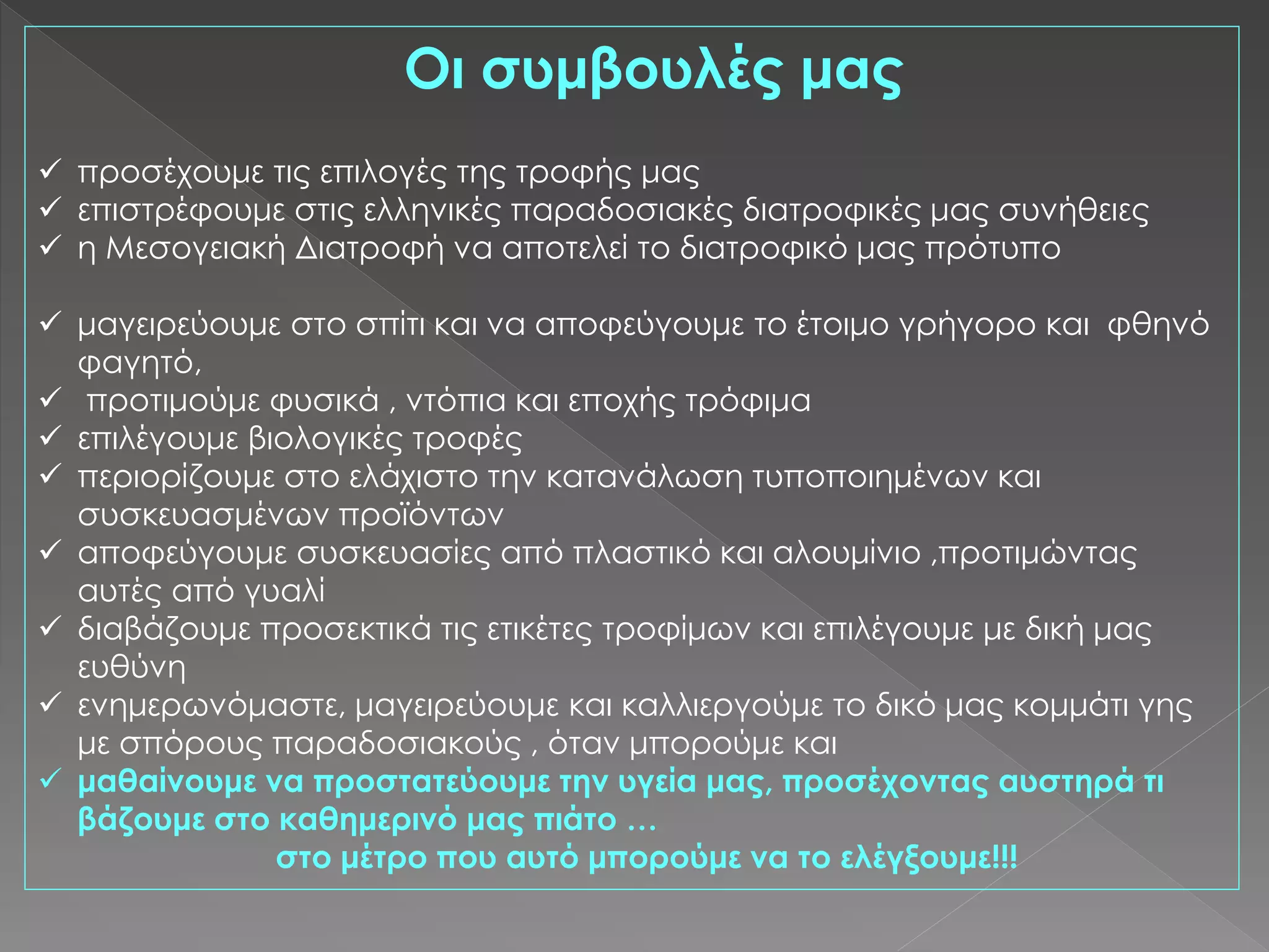 Οι συμβουλές μας
 προσέχουμε τις επιλογές της τροφής μας
 επιστρέφουμε στις ελληνικές παραδοσιακές διατροφικές μας συνήθειες
 η Μεσογειακή Διατροφή να αποτελεί το διατροφικό μας πρότυπο
 μαγειρεύουμε στο σπίτι και να αποφεύγουμε το έτοιμο γρήγορο και φθηνό
φαγητό,
 προτιμούμε φυσικά , ντόπια και εποχής τρόφιμα
 επιλέγουμε βιολογικές τροφές
 περιορίζουμε στο ελάχιστο την κατανάλωση τυποποιημένων και
συσκευασμένων προϊόντων
 αποφεύγουμε συσκευασίες από πλαστικό και αλουμίνιο ,προτιμώντας
αυτές από γυαλί
 διαβάζουμε προσεκτικά τις ετικέτες τροφίμων και επιλέγουμε με δική μας
ευθύνη
 ενημερωνόμαστε, μαγειρεύουμε και καλλιεργούμε το δικό μας κομμάτι γης
με σπόρους παραδοσιακούς , όταν μπορούμε και
 μαθαίνουμε να προστατεύουμε την υγεία μας, προσέχοντας αυστηρά τι
βάζουμε στο καθημερινό μας πιάτο …
στο μέτρο που αυτό μπορούμε να το ελέγξουμε!!!
 