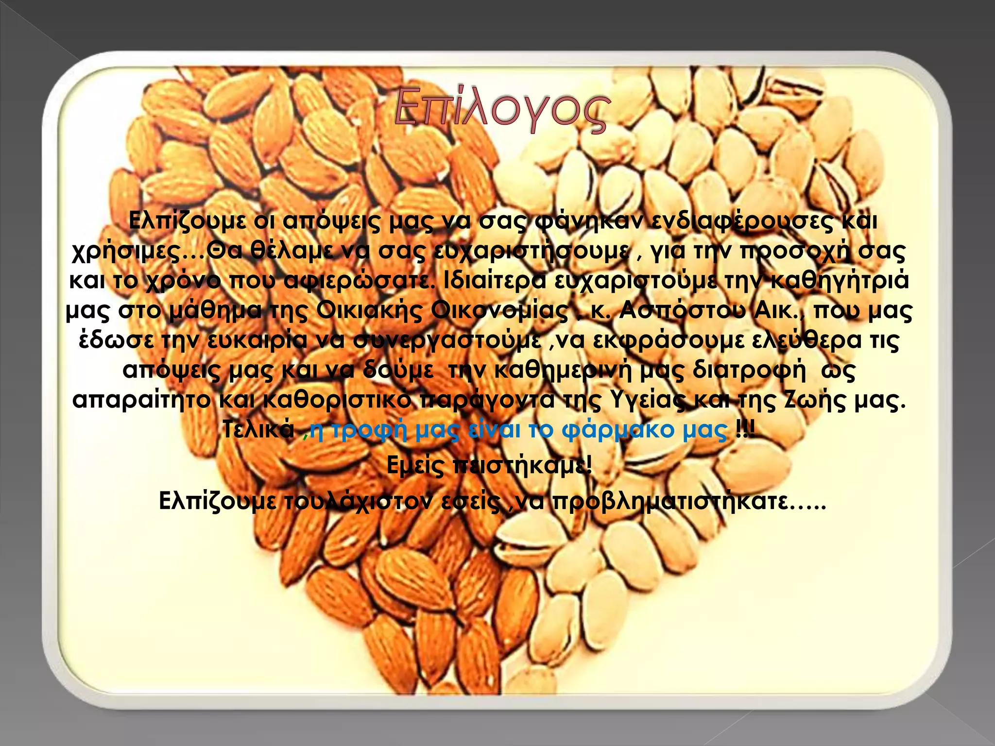 Ελπίζουμε οι απόψεις μας να σας φάνηκαν ενδιαφέρουσες και
χρήσιμες…Θα θέλαμε να σας ευχαριστήσουμε , για την προσοχή σας
και το χρόνο που αφιερώσατε. Ιδιαίτερα ευχαριστούμε την καθηγήτριά
μας στο μάθημα της Οικιακής Οικονομίας , κ. Ασπόστου Αικ., που μας
έδωσε την ευκαιρία να συνεργαστούμε ,να εκφράσουμε ελεύθερα τις
απόψεις μας και να δούμε την καθημερινή μας διατροφή ως
απαραίτητο και καθοριστικό παράγοντα της Υγείας και της Ζωής μας.
Τελικά ,η τροφή μας είναι το φάρμακο μας !!!
Εμείς πειστήκαμε!
Ελπίζουμε τουλάχιστον εσείς ,να προβληματιστήκατε…..
 