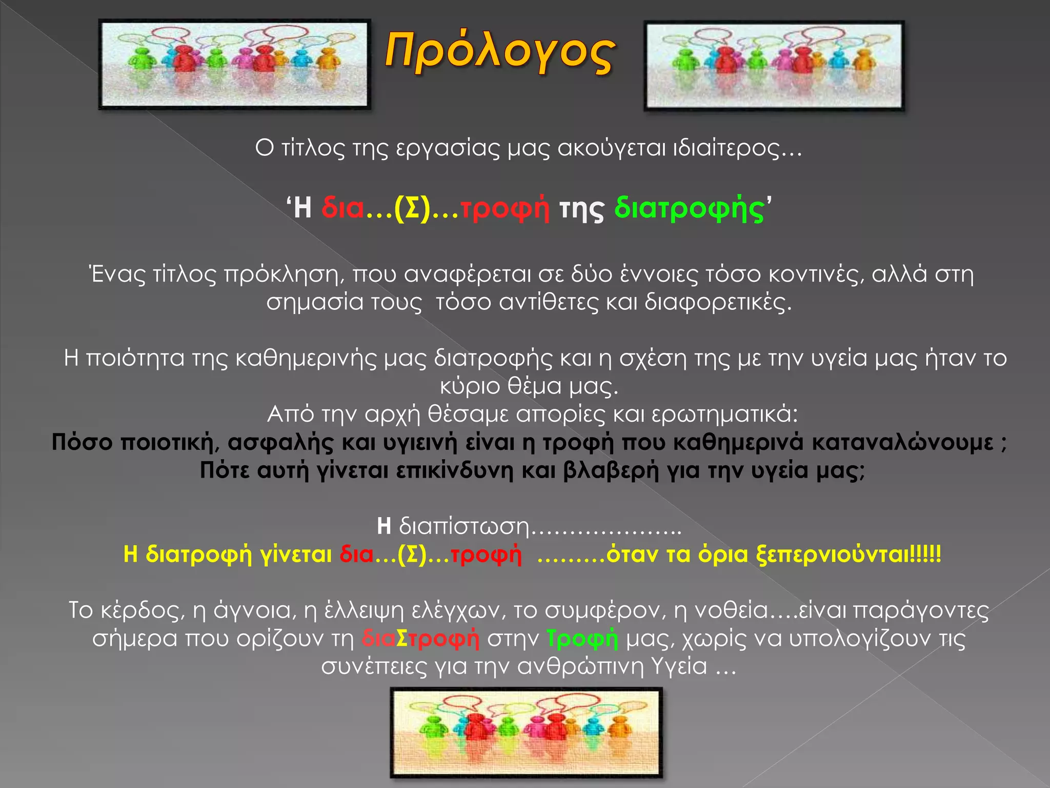 Ο τίτλος της εργασίας μας ακούγεται ιδιαίτερος…
‘Η δια…(Σ)…τροφή της διατροφής’
Ένας τίτλος πρόκληση, που αναφέρεται σε δύο έννοιες τόσο κοντινές, αλλά στη
σημασία τους τόσο αντίθετες και διαφορετικές.
Η ποιότητα της καθημερινής μας διατροφής και η σχέση της με την υγεία μας ήταν το
κύριο θέμα μας.
Από την αρχή θέσαμε απορίες και ερωτηματικά:
Πόσο ποιοτική, ασφαλής και υγιεινή είναι η τροφή που καθημερινά καταναλώνουμε ;
Πότε αυτή γίνεται επικίνδυνη και βλαβερή για την υγεία μας;
Η διαπίστωση………………..
Η διατροφή γίνεται δια…(Σ)…τροφή ………όταν τα όρια ξεπερνιούνται!!!!!
Το κέρδος, η άγνοια, η έλλειψη ελέγχων, το συμφέρον, η νοθεία….είναι παράγοντες
σήμερα που ορίζουν τη διαΣτροφή στην Τροφή μας, χωρίς να υπολογίζουν τις
συνέπειες για την ανθρώπινη Υγεία …
 