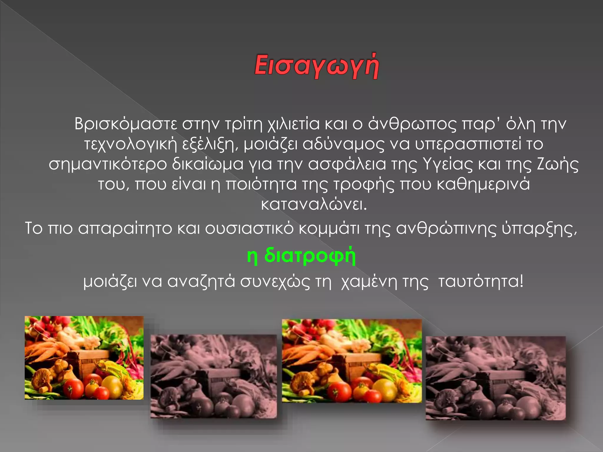 Βρισκόμαστε στην τρίτη χιλιετία και ο άνθρωπος παρ’ όλη την
τεχνολογική εξέλιξη, μοιάζει αδύναμος να υπερασπιστεί το
σημαντικότερο δικαίωμα για την ασφάλεια της Υγείας και της Ζωής
του, που είναι η ποιότητα της τροφής που καθημερινά
καταναλώνει.
Το πιο απαραίτητο και ουσιαστικό κομμάτι της ανθρώπινης ύπαρξης,
η διατροφή
μοιάζει να αναζητά συνεχώς τη χαμένη της ταυτότητα!
 