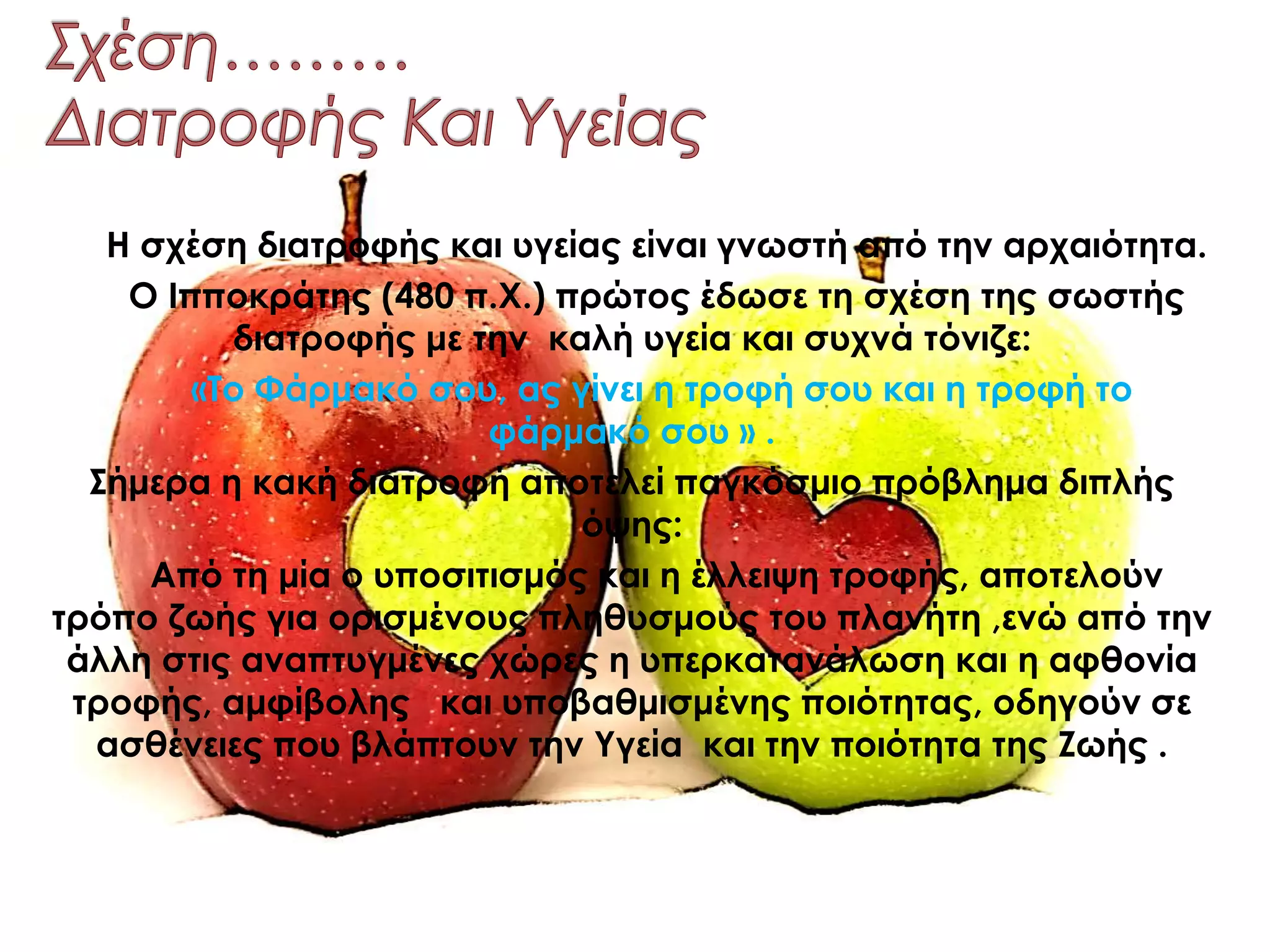 Η σχέση διατροφής και υγείας είναι γνωστή από την αρχαιότητα.
Ο Ιπποκράτης (480 π.Χ.) πρώτος έδωσε τη σχέση της σωστής
διατροφής με την καλή υγεία και συχνά τόνιζε:
«Το Φάρμακό σου, ας γίνει η τροφή σου και η τροφή το
φάρμακό σου » .
Σήμερα η κακή διατροφή αποτελεί παγκόσμιο πρόβλημα διπλής
όψης:
Από τη μία ο υποσιτισμός και η έλλειψη τροφής, αποτελούν
τρόπο ζωής για ορισμένους πληθυσμούς του πλανήτη ,ενώ από την
άλλη στις αναπτυγμένες χώρες η υπερκατανάλωση και η αφθονία
τροφής, αμφίβολης και υποβαθμισμένης ποιότητας, οδηγούν σε
ασθένειες που βλάπτουν την Υγεία και την ποιότητα της Ζωής .
 
