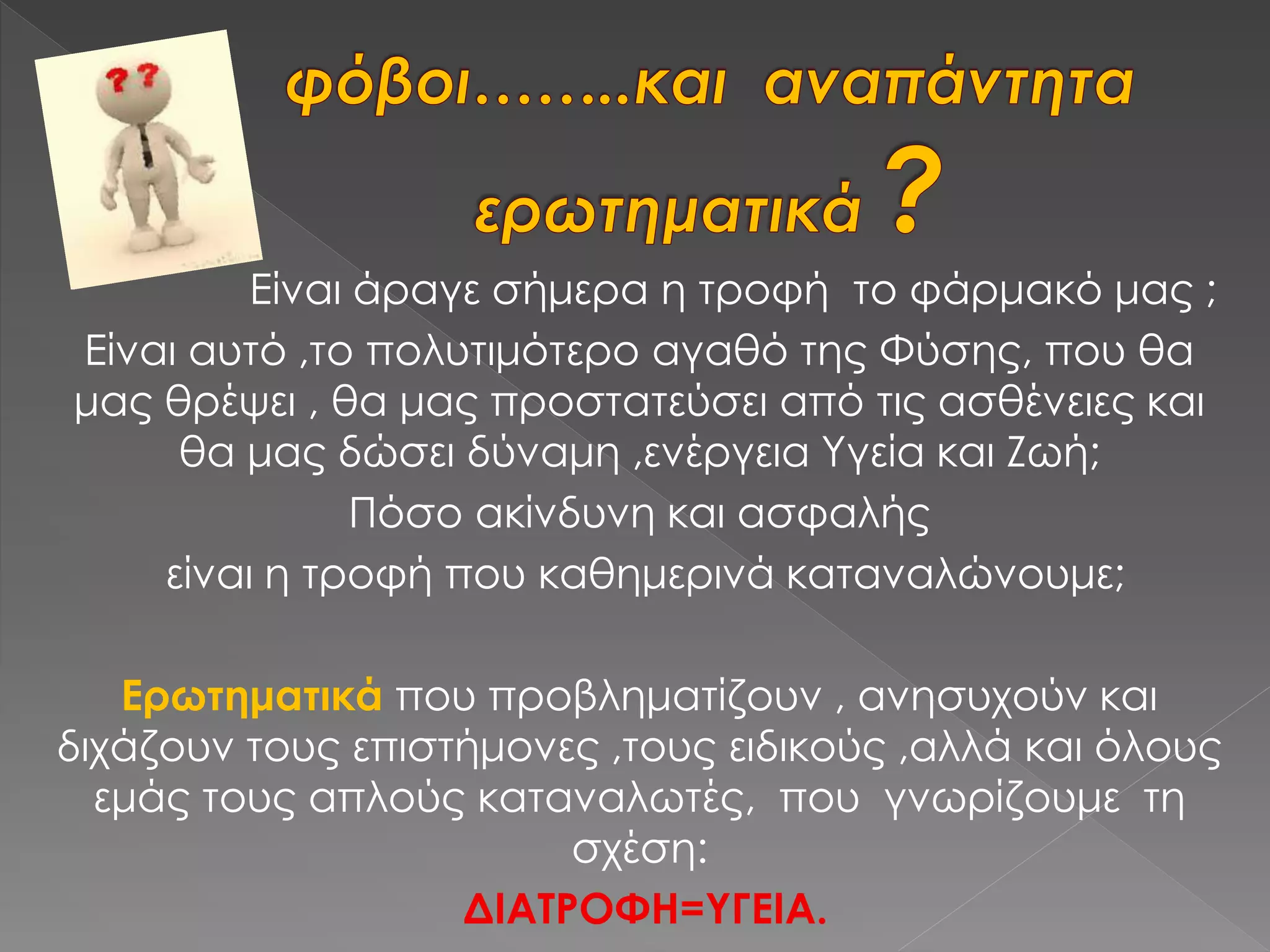 Είναι άραγε σήμερα η τροφή το φάρμακό μας ;
Είναι αυτό ,το πολυτιμότερο αγαθό της Φύσης, που θα
μας θρέψει , θα μας προστατεύσει από τις ασθένειες και
θα μας δώσει δύναμη ,ενέργεια Υγεία και Ζωή;
Πόσο ακίνδυνη και ασφαλής
είναι η τροφή που καθημερινά καταναλώνουμε;
Ερωτηματικά που προβληματίζουν , ανησυχούν και
διχάζουν τους επιστήμονες ,τους ειδικούς ,αλλά και όλους
εμάς τους απλούς καταναλωτές, που γνωρίζουμε τη
σχέση:
ΔΙΑΤΡΟΦΗ=ΥΓΕΙΑ.
 