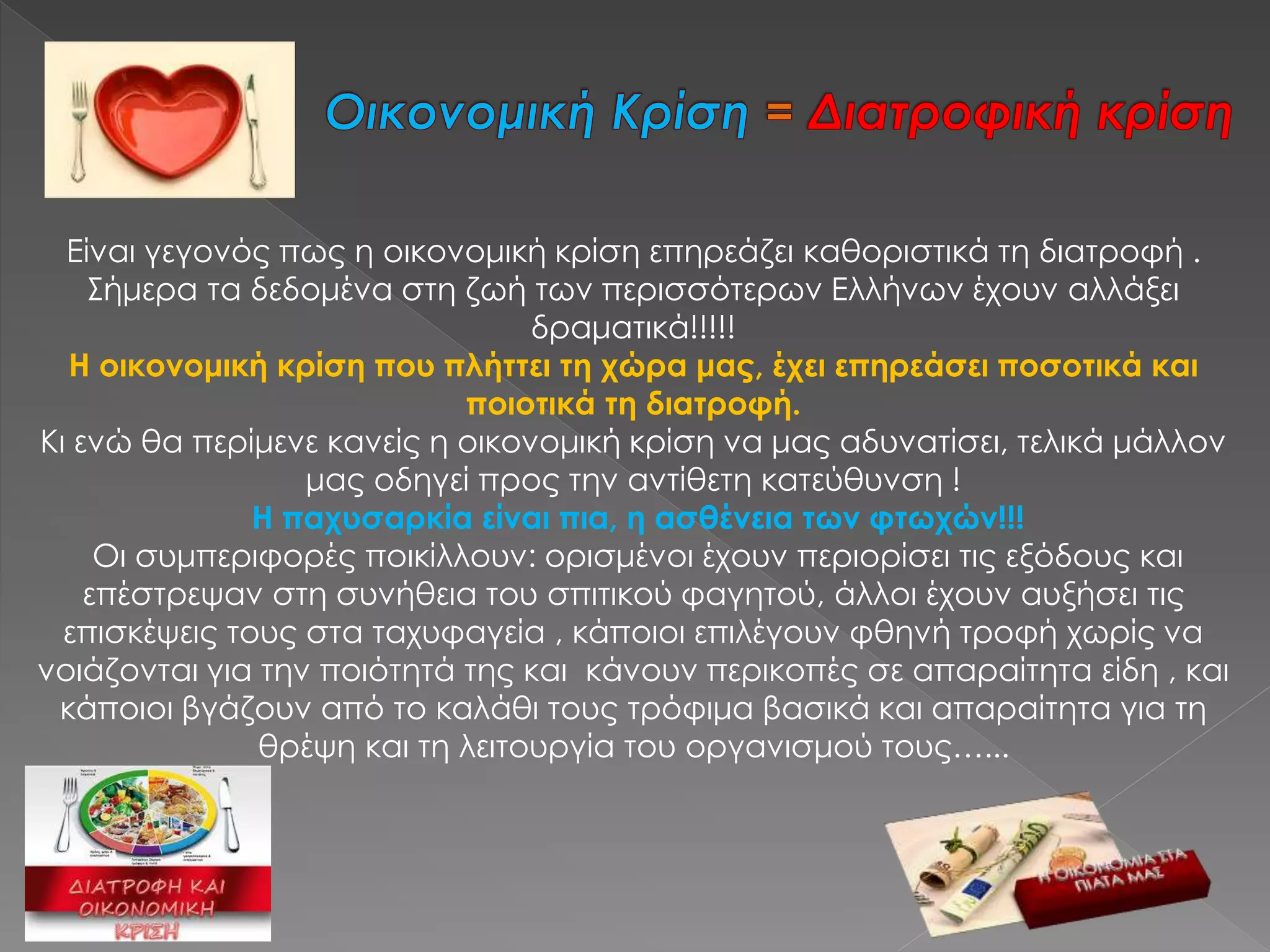 Είναι γεγονός πως η οικονομική κρίση επηρεάζει καθοριστικά τη διατροφή .
Σήμερα τα δεδομένα στη ζωή των περισσότερων Ελλήνων έχουν αλλάξει
δραματικά!!!!!
Η οικονομική κρίση που πλήττει τη χώρα μας, έχει επηρεάσει ποσοτικά και
ποιοτικά τη διατροφή.
Κι ενώ θα περίμενε κανείς η οικονομική κρίση να μας αδυνατίσει, τελικά μάλλον
μας οδηγεί προς την αντίθετη κατεύθυνση !
Η παχυσαρκία είναι πια, η ασθένεια των φτωχών!!!
Οι συμπεριφορές ποικίλλουν: ορισμένοι έχουν περιορίσει τις εξόδους και
επέστρεψαν στη συνήθεια του σπιτικού φαγητού, άλλοι έχουν αυξήσει τις
επισκέψεις τους στα ταχυφαγεία , κάποιοι επιλέγουν φθηνή τροφή χωρίς να
νοιάζονται για την ποιότητά της και κάνουν περικοπές σε απαραίτητα είδη , και
κάποιοι βγάζουν από το καλάθι τους τρόφιμα βασικά και απαραίτητα για τη
θρέψη και τη λειτουργία του οργανισμού τους…...
 