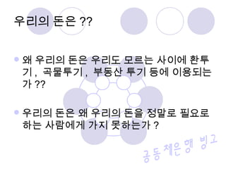 왜 우리의 돈은 우리도 모르는 사이에 환투
기 , 곡물투기 , 부동산 투기 등에 이용되는
가 ??
우리의 돈은 왜 우리의 돈을 정말로 필요로
하는 사람에게 가지 못하는가 ?
우리의 돈은 ??
 