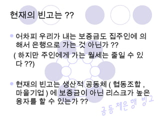 어차피 우리가 내는 보증금도 집주인에 의
해서 은행으로 가는 것 아닌가 ??
( 하지만 주인에게 가는 월세는 줄일 수 있
다 ??)
현재의 빈고는 생산적 공동체 ( 협동조합 ,
마을기업 ) 에 보증금이 아닌 리스크가 높은
융자를 할 수 있는가 ??
현재의 빈고는 ??
 