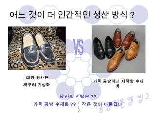 어느 것이 더 인간적인 생산 방식 ?
대량 생산한
싸구려 기성화
가죽 공방에서 제작한 수제
화
당신의 선택은 ??
가죽 공방 수제화 ?? ( 작은 것이 아름답다
)
 