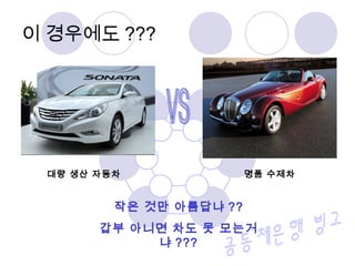이 경우에도 ???
대량 생산 자동차 명품 수제차
작은 것만 아름답냐 ??
갑부 아니면 차도 못 모는거
냐 ???
 