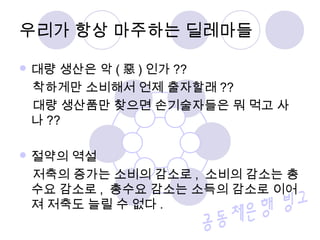  대량 생산은 악 ( 惡 ) 인가 ??
착하게만 소비해서 언제 출자할래 ??
대량 생산품만 찾으면 손기술자들은 뭐 먹고 사
나 ??
 절약의 역설
저축의 증가는 소비의 감소로 , 소비의 감소는 총
수요 감소로 , 총수요 감소는 소득의 감소로 이어
져 저축도 늘릴 수 없다 .
우리가 항상 마주하는 딜레마들
 