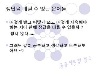 어떻게 벌고 어떻게 쓰고 어떻게 저축해야
하는 지에 관해 정답을 내릴 수 있을까 ?
쉽지 않다 ....
그래도 같이 공부하고 생각하고 토론해보
아요 ~♡
정답을 내릴 수 없는 문제들
 