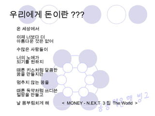 온 세상에서
이제 너보다 더
아름다운 것은 없어
수많은 사람들이
너의 노예가
되기를 원하지
때론 키스처럼 달콤한
꿈을 만들지만
멈추지 않는 꿈을
때론 독약처럼 쓰디쓴
절망을 만들고
날 몸부림치게 해 < MONEY - N.EX.T 3 집 The World >
우리에게 돈이란 ???
 