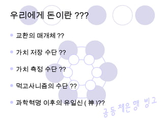  교환의 매개체 ??
 가치 저장 수단 ??
 가치 측정 수단 ??
 먹고사니즘의 수단 ??
 과학혁명 이후의 유일신 ( 神 )??
우리에게 돈이란 ???
 