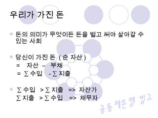  돈의 의미가 무엇이든 돈을 벌고 써야 살아갈 수
있는 사회
 당신이 가진 돈 ( 순 자산 )
= 자산 – 부채
= ∑ 수입 - ∑ 지출
 ∑ 수입 > ∑ 지출 => 자산가
∑ 지출 > ∑ 수입 => 채무자
우리가 가진 돈
 