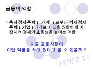 흑자경제주체 ( 가계 ) 로부터 적자경제
주체 ( 기업 ) 에게로 자금을 원활하게 이
전시켜 경제의 효율성을 높이는 역할
지금 금융시장이
이런 역할을 하고 있다고 볼 수 있을까 ?
금융의 역할
 