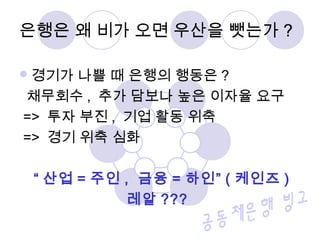 경기가 나쁠 때 은행의 행동은 ?
채무회수 , 추가 담보나 높은 이자율 요구
=> 투자 부진 , 기업 활동 위축
=> 경기 위축 심화
“ 산업 = 주인 , 금융 = 하인” ( 케인즈 )
레알 ???
은행은 왜 비가 오면 우산을 뺏는가 ?
 