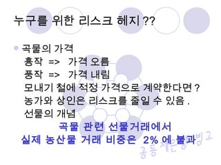곡물의 가격
흉작 => 가격 오름
풍작 => 가격 내림
모내기 철에 적정 가격으로 계약한다면 ?
농가와 상인은 리스크를 줄일 수 있음 .
선물의 개념
곡물 관련 선물거래에서
실제 농산물 거래 비중은 2% 에 불과
누구를 위한 리스크 헤지 ??
 