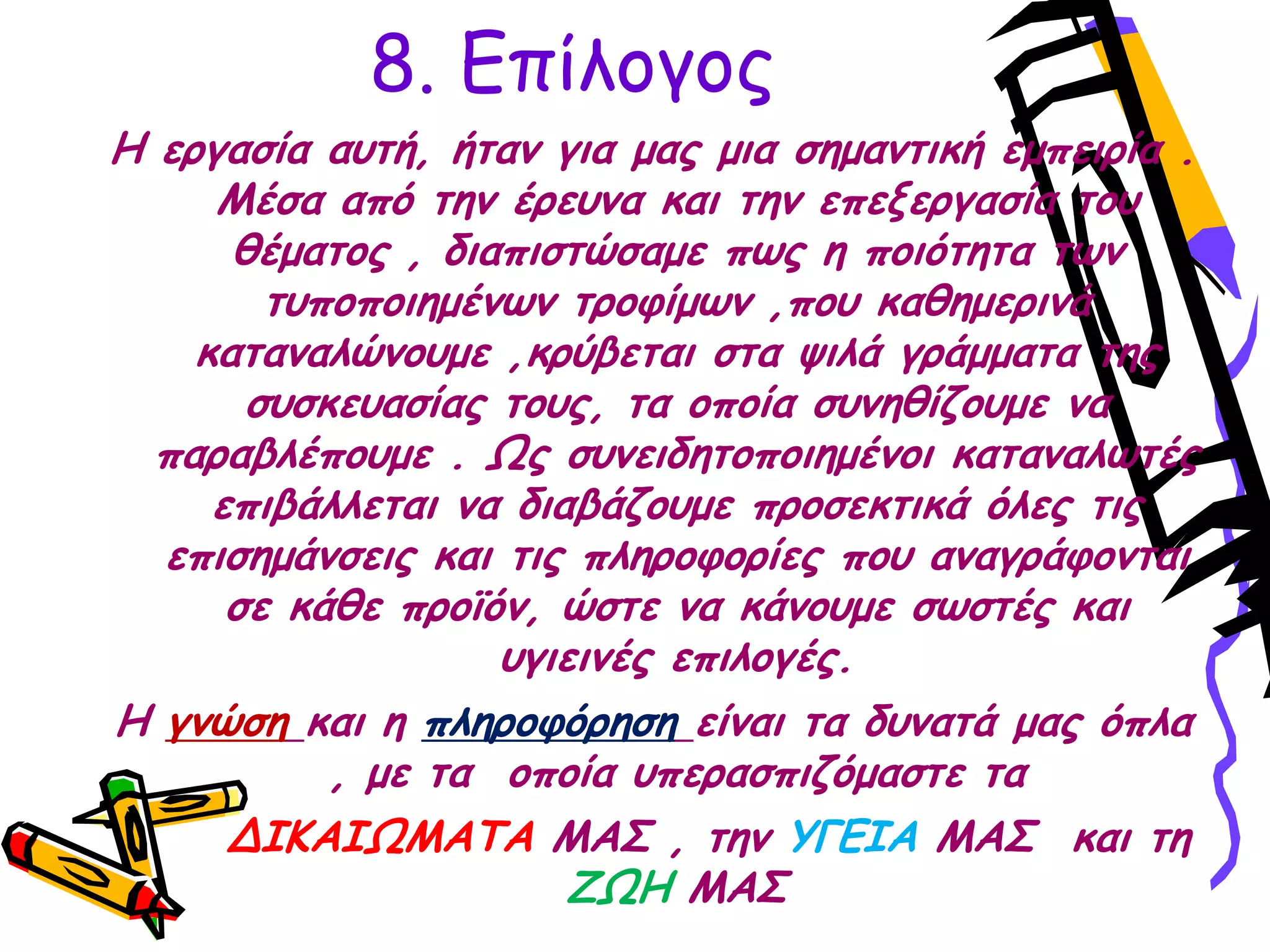 8. Γπίιμγμξ
Ε ενγαζία αοηή, ήηακ γηα μαξ μηα ζεμακηηθή εμπεηνία .
Μέζα από ηεκ ένεοκα θαη ηεκ επελενγαζία ημο
ζέμαημξ , δηαπηζηώζαμε πςξ ε πμηόηεηα ηςκ
ηοπμπμηεμέκςκ ηνμθίμςκ ,πμο θαζεμενηκά
θαηακαιώκμομε ,θνύβεηαη ζηα ρηιά γνάμμαηα ηεξ
ζοζθεοαζίαξ ημοξ, ηα μπμία ζοκεζίδμομε κα
παναβιέπμομε . Ωξ ζοκεηδεημπμηεμέκμη θαηακαιςηέξ
επηβάιιεηαη κα δηαβάδμομε πνμζεθηηθά όιεξ ηηξ
επηζεμάκζεηξ θαη ηηξ πιενμθμνίεξ πμο ακαγνάθμκηαη
ζε θάζε πνμσόκ, ώζηε κα θάκμομε ζςζηέξ θαη
ογηεηκέξ επηιμγέξ.
Ε γκώζε θαη ε πιενμθόνεζε είκαη ηα δοκαηά μαξ όπια
, με ηα μπμία οπεναζπηδόμαζηε ηα
ΔΖΗΑΖΩΜΑΣΑ ΜΑ΢ , ηεκ ΤΓΓΖΑ ΜΑ΢ θαη ηε
ΔΩΕ ΜΑ΢
 