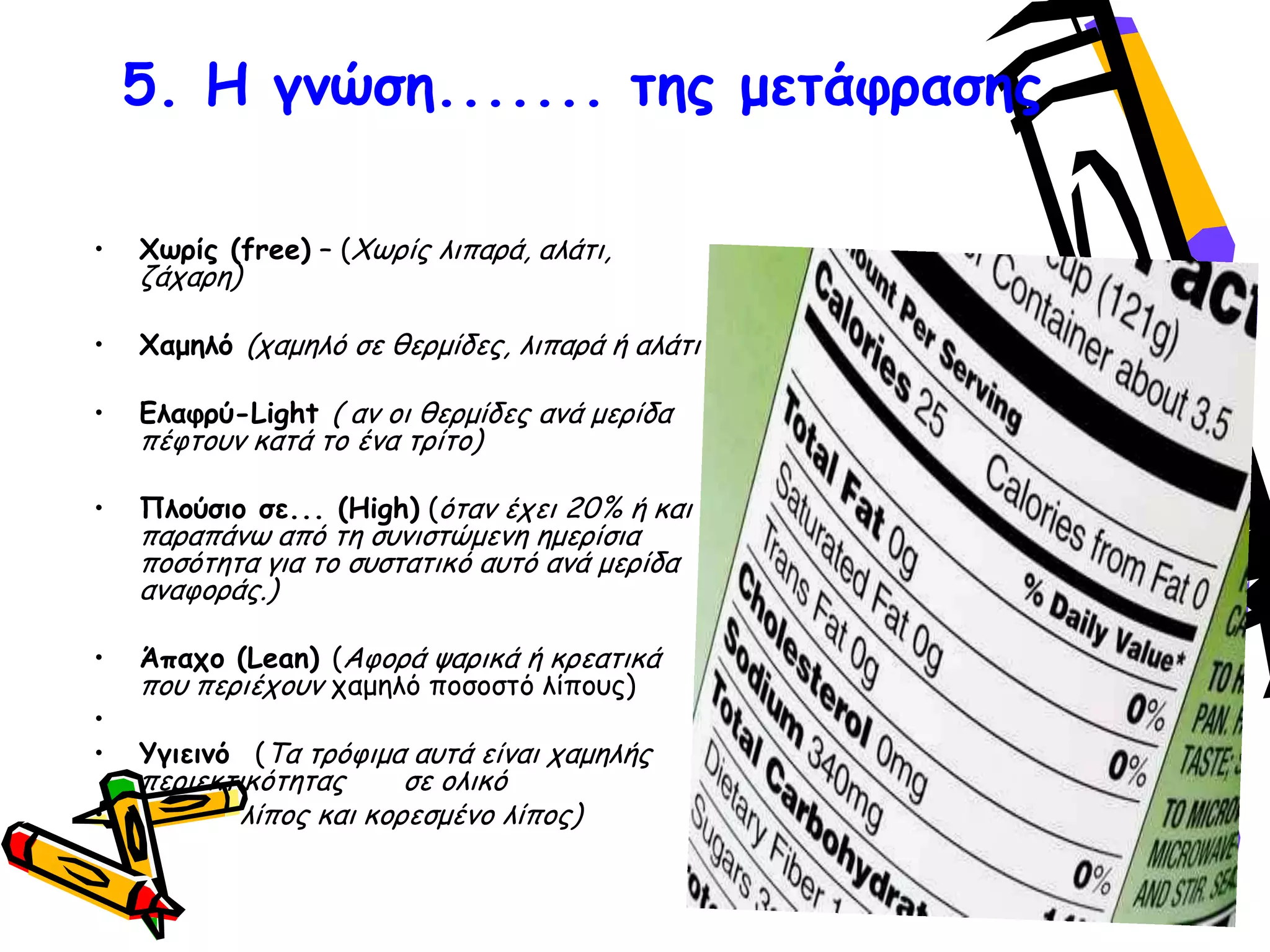 5. Ε γκώζε....... ηεξ μεηάθναζεξ
• Υςνίξ (free) – (Φςνίξ ιηπανά, αιάηη,
δάπανε)
• Υαμειό (παμειό ζε ζενμίδεξ, ιηπανά ή αιάηη
• Γιαθνύ-Light ( ακ μη ζενμίδεξ ακά μενίδα
πέθημοκ θαηά ημ έκα ηνίημ)
• Πιμύζημ ζε... (High) (όηακ έπεη 20% ή θαη
παναπάκς από ηε ζοκηζηώμεκε εμενίζηα
πμζόηεηα γηα ημ ζοζηαηηθό αοηό ακά μενίδα
ακαθμνάξ.)
• Άπαπμ (Lean) (Αθμνά ρανηθά ή θνεαηηθά
πμο πενηέπμοκ παμειό πμζμζηό ιίπμοξ)
•
• Τγηεηκό (Τα ηνόθημα αοηά είκαη παμειήξ
πενηεθηηθόηεηαξ ζε μιηθό
• ιίπμξ θαη θμνεζμέκμ ιίπμξ)
 