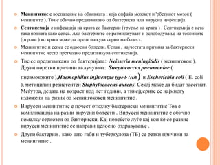  Менингитис е воспаление на обвивката , која опфаќа мозокот и 'рбетниот мозок (
менингите ). Тоа е обично предизвикано од бактериска или вирусна инфекција.
 Септикемија е инфекција на крвта со бактерии (труење на крвта ) . Септикемија е исто
така познатa како сепса. Ако бактериите се размножуваат и ослободување на токсините
(отрови ) во крвта може да предизвикува сериозна болест.
 Менингитис и сепса се одвоени болести. Сепак , најчестата причина за бактериски
менингитис често претходно предизвикува септикемија.
 Тие се предизвикани од бактеријата: Neisseria meningitidis ( менингокок ).
Други поретки причини вклучуваат: Streptococcus pneumoniae (
пневмококите ),Haemophilus influenzae type b (Hib) и Escherichia coli ( E. coli
), метицилин резистентен Staphylococcus aureus. Секој може да бидат засегнат.
Меѓутоа, децата на возраст под пет години, а тинејџерите се најмногу
изложени на ризик од менингококен менингитис .
 Вирусен менингитис е почест отколку бактериски менингитис Тоа е
компликација на разни вирусни болести . Вирусен менингитис е обично
помалку сериозен од бактериски. Кај повеќето луѓе кај кои ќе се развие
вирусен менингитис се направи целоснo оздравување .
 Други бактерии , како што габи и туберкулоза (ТБ) се ретки причини за
менингитис .
 