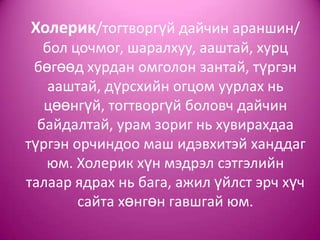 Холерик/тогтворгүй дайчин араншин/
бол цочмог, шаралхуу, ааштай, хурц
бөгөөд хурдан омголон зантай, түргэн
ааштай, дүрсхийн огцом уурлах нь
цөөнгүй, тогтворгүй боловч дайчин
байдалтай, урам зориг нь хувирахдаа
түргэн орчиндоо маш идэвхитэй ханддаг
юм. Холерик хүн мэдрэл сэтгэлийн
талаар ядрах нь бага, ажил үйлст эрч хүч
сайта хөнгөн гавшгай юм.
 