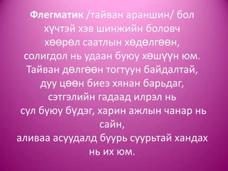 Флегматик /тайван араншин/ бол
хүчтэй хэв шинжийн боловч
хөөрөл саатлын хөдөлгөөн,
солигдол нь удаан буюу хөшүүн юм.
Тайван дөлгөөн тогтуун байдалтай,
дуу цөөн биеэ хянан барьдаг,
сэтгэлийн гадаад илрэл нь
сул буюу бүдэг, харин ажлын чанар нь
сайн,
аливаа асуудалд буурь суурьтай хандах
нь их юм.
 