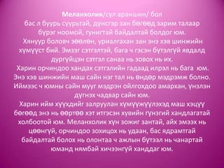 Меланхолик/сул араншин/ бол
бас л буурь суурьтай, дүнсгэр зан бөгөөд зарим талаар
бүрэг ноомой, гунигтай байдалтай болдог юм.
Хянуур боловч зөөлөн, уриалгахан зан энэ хэв шинжийн
хүмүүст бий. Эмзэг сэтгэлтэй, бага ч гэсэн бүтэлгүй явдалд
дургүйцэн сэтгэл санаа нь зовох нь их.
Харин орчиндоо хандах сэтгэлийн гадаад илрэл нь бага юм.
Энэ хэв шинжийн маш сайн нэг тал нь өндөр мэдрэмж болно.
Иймээс ч юмны сайн мууг мэдрэн ойлгохдоо амархан, үнэлэн
дүгнэх чадвар сайн юм.
Харин ийм хүүхдийг залруулан хүмүүжүүлэхэд маш хэцүү
бөгөөд энэ нь өөртөө хэт итгэсэн хувийн гүнзгий хандлагатай
холбоотой юм. Меланхолик хүн зожиг зантай, айх эмээх нь
цөөнгүй, орчиндоо зохицох нь удаан, бас ядрамтгай
байдалтай болох нь олонтаа ч ажлын бүтээл нь чанартай
юманд нямбай хичээнгүй ханддаг юм.
 