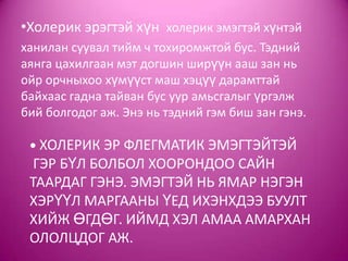 • ХОЛЕРИК ЭР ФЛЕГМАТИК ЭМЭГТЭЙТЭЙ
ГЭР БҮЛ БОЛБОЛ ХООРОНДОО САЙН
ТААРДАГ ГЭНЭ. ЭМЭГТЭЙ НЬ ЯМАР НЭГЭН
ХЭРҮҮЛ МАРГААНЫ ҮЕД ИХЭНХДЭЭ БУУЛТ
ХИЙЖ ӨГДӨГ. ИЙМД ХЭЛ АМАА АМАРХАН
ОЛОЛЦДОГ АЖ.
•Холерик эрэгтэй хүн холерик эмэгтэй хүнтэй
ханилан суувал тийм ч тохиромжтой бус. Тэдний
аянга цахилгаан мэт догшин ширүүн ааш зан нь
ойр орчныхоо хүмүүст маш хэцүү дарамттай
байхаас гадна тайван бус уур амьсгалыг үргэлж
бий болгодог аж. Энэ нь тэдний гэм биш зан гэнэ.
 