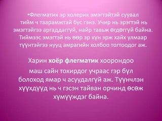 •Флегматик эр холерик эмэгтэйтэй суувал
тийм ч таарамжтай бус гэнэ. Учир нь эрэгтэй нь
эмэгтэйгээ аргаддаггүй, найр тавьж өгдөггүй байна.
Тиймээс эмэгтэй нь өөр эр хүн эрж хайх улмаар
түүнтэйгээ нууц амрагийн холбоо тогтоодог аж.
Харин хоёр флегматик хоорондоо
маш сайн тохирдог учраас гэр бүл
болоход ямар ч асуудалгүй аж. Түүнчлэн
хүүхдүүд нь ч гэсэн тайван орчинд өсөж
хүмүүждэг байна.
 