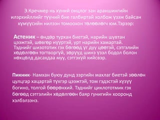 Э.Кречмер нь хүний онцлог зан араншингийн
илэрхийллийг түүний бие галбиртай холбож үзэж байсан
хүмүүсийн нилээн томоохон төлөөлөгч юм.Тэрээр:
Астеник – өндөр турхан биетэй, нарийн шувтан
цээжтэй, шөвгөр нүүртэй, урт нарийн хамартай.
Тэднийг шизототик гэх бөгөөд үг дуу цөөтэй, сэтгэлийн
хөдөлгөөн тогтворгүй, зөрүүд шинэ үзэл бодол болон
нөхцөлд дасахдаа муу, сэтгэхүй хийсвэр.
Пикник- Намхан буюу дунд зэргийн махлаг биетэй зөөлөн
цулцгар хацартай түхгэр цээжтэй, том гэдэстэй хүзүү
богино, толгой бөөрөнхий. Тэднийг циклототмик гэх
бөгөөд сэтгэлийн хөдөлгөөн баяр гунигийн хооронд
хэлбэлзэнэ.
 