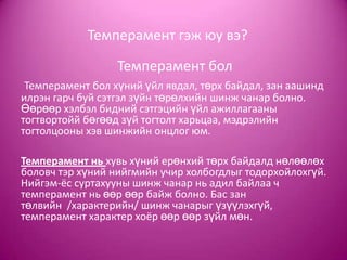 Темперамент гэж юу вэ?
Темперамент бол
Темперамент бол хүний үйл явдал, төрх байдал, зан аашинд
илрэн гарч буй сэтгэл зүйн төрөлхийн шинж чанар болно.
Өөрөөр хэлбэл бидний сэтгэцийн үйл ажиллагааны
тогтвортойй бөгөөд зүй тогтолт харьцаа, мэдрэлийн
тогтолцооны хэв шинжийн онцлог юм.
Темперамент нь хувь хүний ерөнхий төрх байдалд нөлөөлөх
боловч тэр хүний нийгмийн учир холбогдлыг тодорхойлохгүй.
Нийгэм-ёс суртахууны шинж чанар нь адил байлаа ч
темперамент нь өөр өөр байж болно. Бас зан
төлвийн /характерийн/ шинж чанарыг үзүүлэхгүй,
темперамент характер хоёр өөр өөр зүйл мөн.
 