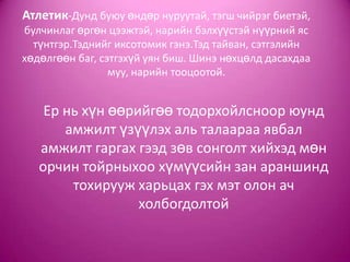 Атлетик-Дунд буюу өндөр нуруутай, тэгш чийрэг биетэй,
булчинлаг өргөн цээжтэй, нарийн бэлхүүстэй нүүрний яс
түнтгэр.Тэднийг иксотомик гэнэ.Тэд тайван, сэтгэлийн
хөдөлгөөн баг, сэтгэхүй уян биш. Шинэ нөхцөлд дасахдаа
муу, нарийн тооцоотой.
Ер нь хүн өөрийгөө тодорхойлсноор юунд
амжилт үзүүлэх аль талаараа явбал
амжилт гаргах гээд зөв сонголт хийхэд мөн
орчин тойрныхоо хүмүүсийн зан араншинд
тохирууж харьцах гэх мэт олон ач
холбогдолтой
 